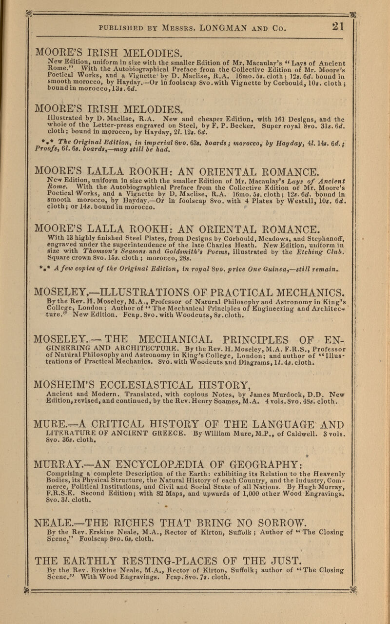 PUBLISHED BY MESSRS. LONGMAN AND CO. 21 MOORE'S IRISH MELODIES. New Edition, uniform in size with tiie smaller Edition of Mr. Maeaulay's  Lays of Ancient Home. VVith the Autobiographical Preface from the Collective Edition of Mr. Moore's Poetical Works, and a Vignette by D. Maclise, B.A. 16mo. 5i. cloth ; 12«. 6c{. bound in smooth morocco, by Hayday. —Or in foolscap Svo.with Vignette by Corbould, lOi. cloth; bound in morocco, 13«. 6d. MOORE'S IRISH MELODIES. Illustrated by D. Maclise, R.A. New and cheaper Edition, with 161 Designs, and the whole of the Letter-press engrared on Steel, by F. P. Becker. Super royal 8vo. 31e.6ä. cloth ; bound in morocco, by Hayday, 21. 12». 6d. *»* The Original Edition, in imperial 8f;o. 63». boardt j morocco, by Hayday, 41,14». 6rf. ¡ Proofs, 61. 6s, boards,—may still be had. MOORE'S LALLA ROOKH: AN ORIENTAL ROMANCE. New Edition, uniform in size with the smaller Edition of Mr. Maeaulay's Lays of Ancient Rome. With the Autobiographical Preface from the Collective Edition of Mr. Moore's Poetical Works, and a Vignette by D, Maclise, R.A. 16mo. 5». cloth ; 12». 6(/. Ъound in smooth morocco, by Hayday.—Or in foolscap 8vo. with 4 Plates by Westall, 10». 6d. cloth; or 14». bound in morocco. MOORE'S LALLA ROOKH: AN ORIENTAL ROMANCE. With 13 highly finished Steel Plates, from Designs by Corbould, Meadows, and Stephanoff, engraved under the superintendence of the late Charles Heath. New Edition, uniform in size with Thomson's Seasons and Goldsmith's Poems, illustrated by the Etching Club. Square crown Svo. 15». cloth ; morocco, 28». A few copies of the Original Edition, in royal 8vo. price One Guinea,—still remain. MOSELEY.—ILLUSTRATIONS OF PRACTICAL MECHANICS. By the Rev. H. Moseley, M.A., Professor of Natural Philosoph and Astronomy in King's College, London; Author of  The Mechanical Principles of Engineering and Architec'» ture.'^ New Edition. Fcap. 8vo. with Woodcuts, 8i.cloth. MOSELEY THE MECHANICAL PRINCIPLES OF EN¬ gineering AND architecture. By the Rev. h. Moseley, M.a. f.r.s., Professor of Natural Philosophy and Astronomy in King's College, London; and author of Illus¬ trations of Practical Mechanics. 8vo. with Woodcuts and Diagrams, 1/. 4». cloth. MOSHEIM'S ECCLESIASTICAL HISTORY, Ancient and Modern. Translated, with copious Notes, by James Murdock, D.D. New Edition, revised, and continued, by the Rev. Henry Soames, M.A. 4 vols. Svo. 48». cloth. MURE.^A CRITICAL HISTORY OF THE LANGUAGE AND LITERATURE OF ANCIENT GREECE. By William Mure, M.P., of Caldwell. 3vols. 8vo. 36». cloth. MURRAY.—AN ENCYCLOPEDIA OF GEOGRAPHY: Comprising a complete Description of the Earth: exhibiting its Relation to the Heavenly Bodies, its Physical Structure, the Natural History of each Country, and the Industry, Com¬ merce, Political Institutions, and Civil and Social State of all Nations. By Hugh Murray, F.R.S.E. Second Edition; with 82 Maps, and upwards of 1,000 other Wood Engravings. 8vo. 3/. cloth. NEALE.—THE RICHES THAT BRING NO SORROW. By the Rev. Erskine Neale, M.A., Rector of Kirton, Suffolk ; Author of  The Closing Scene. Foolscap 8vo. 6». cloth. THE EARTHLY RESTING-PLACES OF THE JUST. By the Rev. Erskine Neale, M.A., Rector of Kirton, Suffolk; author of The Closing Scene. With Wood Engravings. Fcap. 8vo. 7». cloth.