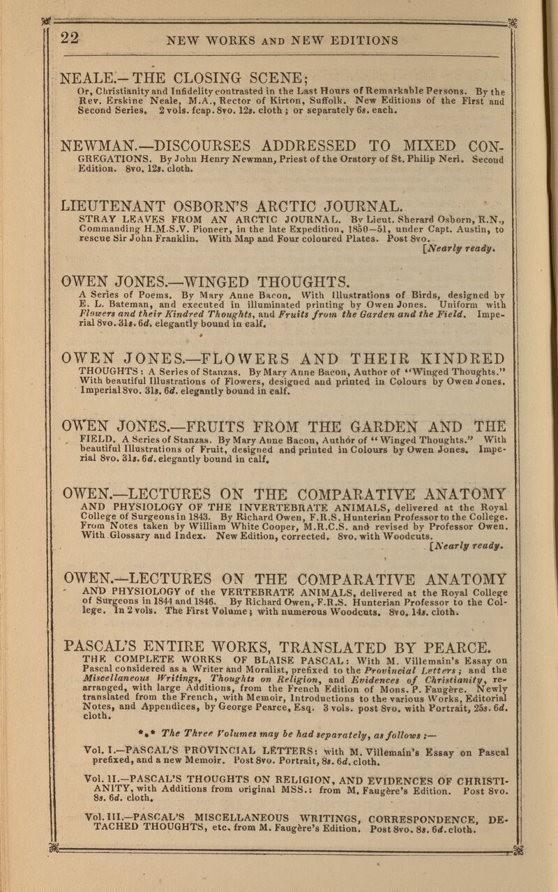 22 NEW WORKS AND NEW EDITIONS NEALE.-THE CLOSING SCENE; Or, Christianity and Infidelity contrasted in the Last Hours of Remarkable Persons. By the Rer. Erskine Neale, M.A., Rector of Kirton, Suffolk. New Editions of the First and Second Series, 2 vols. fcap. 8то. 12». cloth ; or separately 6«. each. NEWMAN.—DISCOURSES ADDRESSED TO MIXED CON¬ gregations. By John Henry Newman, Priest of the Oratory of St. Philip Neri. Second Edition. 8vo. 12«. cloth. LIEUTENANT OSBORN'S ARCTIC JOURNAL. STRAY LEAVES FROM AN AROTfC JOURNAL. By Lieut. Sherard Osborn, R.N., Commanding' H.M.S.V. Pioneer, in the late Expedition, 1850 —51, under Capt. Austin, to rescue Sir John Franklin. With Map and Four coloured Plates. Post 8vo. [Nearly ready. OWEN JONES.—WINGED THOUGHTS. A Series of Poems. By Mary Anne Bacon, With Illustrations of Birds, designed by E. L. Bateman, and executed in illuminated printing by Owen Jones. Uniform with Floteers and their Kindred Thoughts, and Fruits from the Garden and the Field. Impe¬ rial 8vo. 31«. 6d. elegantly bound in calf. OWEN JONES.—FLOWERS AND THEIR KINDRED THOUGHTS : A Series of Stanzas. By Mary Anne Bacon, Author of Winged Thoughts. With beautiful Illustrations of Flowers, designed and printed iu Colours by Owen Jones. Imperial 8vo. 31s. td. elegantly bound in calf. OWEN JONES.—FRUITS FROM THE GARDEN AND THE FIELD. A Series of Stanzas. By Mary Anne Bacon, Author of  Winged Thoughts. With beautiful Illustrations of Fruit, designed and printed in Colours by Owen Jones. Impe¬ rial 8vo. 31 j. 6rf. elegantly bound in calf. OWEN.—LECTURES ON THÉ COMPARATIVE ANATOMY AND PHYSIOLOGY OF THE INVERTEBRATE ANIMALS, delivered at the Royal College of Surgeonsin 1843. By Richard Owen, F.R.S. Hunterian Professorto the College. From Notes taken by William White Cooper, M.R.C.S. and revised by Professor Owen. With Glossary and Index. New Edition, corrected. 8vo. with Woodcuts. [Nearly ready. OWEN.—LECTURES ON THE COMPARATIVE ANATOMY ' AND PHYSIOLOGY of the VERTEBRATE ANIMALS, delivered at the Royal College of Surgeons in 1844 and 1846. By Richard Owen,-F.R.S. Hunterian Professor to the Col¬ lege. In 2 vols. The First Volume J >vith numerous Woodcuts. 8vo, 14i. cloth. PASCAL'S ENTIRE WORKS, TRANSLATED BY PEARCE. THE COMPLETE WORKS OF BLAISE PASCAL: With M. Villemain's Essay on Pascal considered as a Writer and Moralist, prefixed to the Provincial Letters ; and the Miscellaneous Writings, Thoughts on Religion, and Evidences of Christianitp, re¬ arranged, with large Additions, from the French Edition of Möns. P. Faugère. Newly translated from the French, Avith Memoir, Introductions to the various Works, Editorial Notes, and Appendices, by George Pearce, Esq. 3vols. post 8vo. with Portrait, 25«. бй. cloth. •»* The Three f'olumes may be had separately, as follows ;— Vol.1.—PASCAL'S PROVINCIAL LÈTTERS: with M. Villemain's Essay on Pascal prefixed, and a new Memoir. Post 8vo. Portrait, 8i. 6d. cloth. Vol. П.—PASCAL'S THOUGHTS ON RELIGION, AND EVIDENCES OF CHRISTI¬ ANITY, with Additions from original MSS.: from M. Faugère's Edition. Post 8vo. 8». 6d. cloth. Vol. III.—PASCAL'S MISCELLANEOUS WRITINGS, CORRESPONDENCE, DE¬ TACHED THOUGHTS, etc. from M. Faugère's Edition. PostSvo. 8». 6rf.cloth. Ж