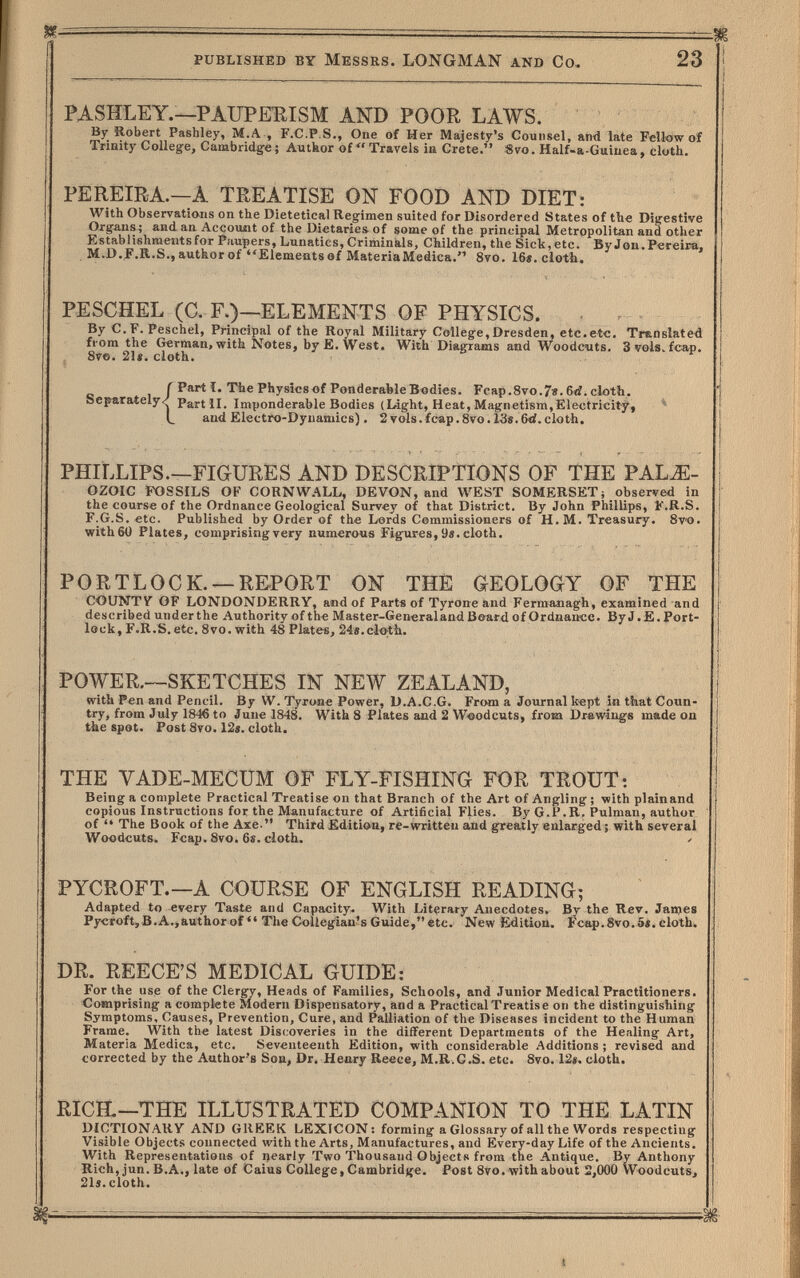 published by Messrs. LONGMAN and Co, 23 PASHLEY.—РАХТРЕШЗМ AND POOR LAWS. By Robert Pashley, M.A , F.C.P.S., One of Her Majesty's Counsel, and late Fellow of Trinity College, Cambridge; Autkor of Travels ia Crete. 8vo. Half-a-Guiuea, cloth. PEREIRA.—A TREATISE ON FOOD AND DIET: With Observations on the Dietetical Regimen suited for Disordered States of the Digestive Organs; and an, Accouiit of the Dietaries of some of the principal Metropolitan and other Establishments for Paupers, Lunatics, Criminals, Children, the Sick, etc. By Jon. Pereira, M.D.F.R.S., author of Elements of MateriaMedica. 8vo. 16». cloth. PESCHEL (C. F.)—ELEMENTS OF PHYSICS. - . By C.F. Peschel, Principal of the Royal Military College, Dresden, etc.etc. Translated from the German, with Notes, by E. West. With Diagrams and Woodcuts. Svols^fca-p. , 8ve. 21«. cloth. Г Part Ï. The Physics of Ponderable Bodies. Fcap.8vo.78.6rf. cloth. Separately/ Part ii. Imponderable Bodies (Liight, Heat, Magnetism,Electricity, ^ and Electro-Dynamics) . 2 vols.fcap.8vo.l3«.6«i.cloth. PHILLIPS.—FIGURES AND DESCRIPTIONS OF THE PAL^- OZOIC FOSSILS OF CORNW.'\LL, DEVON, and WEST SOMERSET; observed in the course of the Ordnance Geological Survey of that District. By John Phillips, F.R.S. F.G.S. etc. Published by Order of the Lords Commissioners of H. M. Treasury. Svo. withGÜ Plates, comprising very numerous Figures, 9«. cloth. PORTLOCK. —REPORT ON THÉ GEOLOGY OF THE COUNTV OF LONDONDERRY, and of Parts of Tyrone and Fermaaiagh, examined and described under the Authority of the Master-General and B&ard of Ordnance. By J. E. Port- lock, F.R.S. etc. 8vo. with 48 Plates, 24e.clo:th. POWER,--SKETCHES IN NEW ZEALAND, with Pen and Pencil. By W. Tyrone Power, U.A.C.G. From a Journal kept in that Coun¬ try, from July IS-M to June 1848. With 8 Plates and 2 Woodcuts, from Dr«wiuge made on the spot. Post 8ro. 12s. cloth. THE VADE-MECUM OF FLY-FISHING FOR TROUT: Being a complete Practical Treatise on that Branch of the Art of Angling ; with plainand copious Instructions for the Manufacture of Artificial Flies. By G.P.R. Pulman, author of The Book of the Axe. Third Edition, re-written and greatly enlarged ; with several Woodcuts. Fcap. 8vo. 6s. cloth. PYCROFT.—A COURSE OF ENGLISH READING; Adapted to every Taste and Capacity. With Literary Anecdotes. By the Rev. Janees Pycroft,B.A.,authorof The Collegian's Guide,etc. New Edition. Fcap.8vo.6i. cloth. DR. REECE'S MEDICAL GUIDE: For the use of the Clergy, Heads of Families, Schools, and Junior Medical Practitioners. Comprising a complete Modern Dispensatory, and a Practical Treatise on the distinguishing Symptoms, Causes, Prevention, Cure, and Palliation of tlie Diseases incident to the Human Frame. With the latest Discoveries in the different Departments of the Healing Art, Materia Medica, etc. Seventeenth Edition, with considerable Additions ; revised and corrected by the Author's Soa, Dr. Henry Reece, M.R.C.S. etc. 8vo. 12«. cloth. RICH.—THE ILLUSTRATED COMPANION TO THE LATIN DICTIONARY AND GREEK LEXICON: forming a Glossary of all the Words respecting Visible Objects connected with the Arts, Manufactures, and Every-day Life of the Ancients. With Representations of nearly Two Thousand Objects from the Antique. By Anthony Rich, jun. В.Л., late of Caius College, Cambridge. Post 8vo. with about 2,000 VVoodcuts, 21s. cloth.