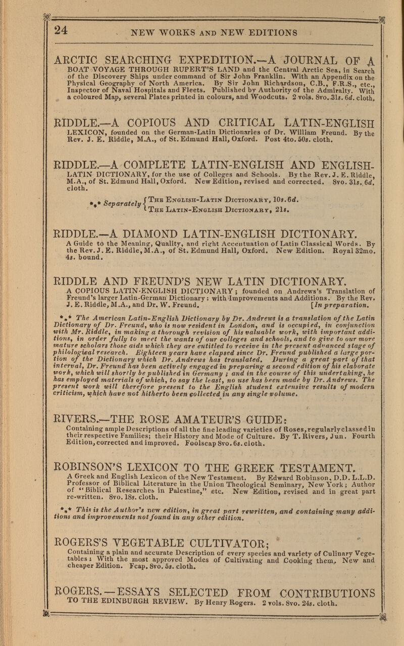 24 NEW WOEKS AND NEW EDITIONS ARCTIC SEARCHING EXPEDITION.—A JOURNAL OF A BOAT VOYAGE THROUGH RUPERT'S LAND and the Central Arctic Sea, in Search of the Discovery Ships under command of Sir John Franklin. With an Appendix on the Physical Geography of North America. By Sir John Richardson, C.B., F.R.S., etc., Inspector of Naval Hospitals and Fleets. Published by Authority of the Admiralty. With a coloured Map, several Plates printed in colours, and Woodcuts. 2 vols. 8vo.,31s. 6íí. cloth. RIDDLE.—A COPIOUS AND CRITICAL LATIN-ENGLISH LEXICON, founded on the German-Latin Dictionaries of Dr. William Freund. By the Rev. J. E. Riddle, M.A., of St. Edmund Hall, Oxford. Post 4to.50j. cloth. RIDDLE.—A COMPLETE LATIN-ENGLISH AND ENGLISH- LATIN DICTIONARY, for the use of Colleges and Schools. By the Rev. J. E. Riddle, M.A., of St. Edmund Hall, Oxford. New Edition, revised and corrected. 8vo.31»., 6d. cloth. » о ГТнв EngIíIsh-Latin Dictionary, 10».6d. Чщ* Separately \ I The Latin-English DiciioNABr, 21«. RIDDLE.—A DIAMOND LATIN-ENGLISH DICTIONARY. A Guide to the Meaning, Quality, and right Accentuation of Latin Classical Words. By the Rev. J. £. Riddle, M.A., of St. Edmund Hall, Oxford. New Edition. Royal32mo. 4s. bound. RIDDLE AND FREUND'S NEW LATIN DICTIONARY. A COPIOUS LATIN-ENGLISH DICTIONARY ; founded on Andrews's Translation of Freund's larger Latin-German Dictionary: with Improvements and Additions. By the Rev. J. E. Riddle, M.A., and Dr. W. Freund. [In preparation. *,* The American Latin-English Uictiotiary Ъу Dr. Andrews is a translation of the Latin Dictionary of Dr. Freund, who is now resident in London, and is occupied, in conjunction with Mr, Riddle, in making a thorough revision of his valuable work, with important addi¬ tions, in order fully to meet the wants of our colleges and schools, and to give to our more mature scholars those aids which they are entitled to receive in the present nditanced stage of philological research. Eighteen years have elapsed since Dr. Freund published a large por¬ tion of the Dictionary which Dr. Andrews has translated. During a great part of that interval. Dr. Freund has been actively enf;aged in preparing a second edition of his elaborate work, which will shortly be published in Germany ; and in the course of this undertaking, he has employed materials of which, to say the least, no use has been made by Dr. Andrews. The present work will therefore present to the English student extensive results of modern criticism, which have not hitherto been collected in any single volume. RIVERS.—THE ROSE AMATEUR'S GUIDE: Contaiiling ample Descriptions of all the fine leading varieties of Roses,regularly classed in their respective Families; their History and Mode of Culture. By T. Rivers, J un. Fourth Edition, corrected and improved. Foolscap 8vo. 6«. cloth. ROBINSON'S LEXICON TO THE GREEK TESTAMENT. A Greek and English Lexicon of the New Testament. By Edward Robinson. D.D. L.L.D. Professor of Biblical Literature in the Union Theological Seminary, New York; Author of Biblical Researches in Palestine, etc. New Edition, revised and in great part re-written. Svo. 18«. cloth. •»* This is the Author's new edition, in great part rewritten, and containing many addi¬ tions and improvements not found in any other edition. ROGERS'S VEGETABLE CULTIVATOR; ' Containing a plain and accurate Description of every species and variety of Culinary Vege¬ tables J With the most approved Modes of Cultivating and Cooking them. New and cheaper Edition. Fcap, 8vo. 5«. cloth. ROGERS. —ESSAYS SELECTED FROM CONTRIBUTIONS TO THE EDINBURGH REVIEW. By Henry Rogers. 2 vols. 8vo. 24s. cloth.