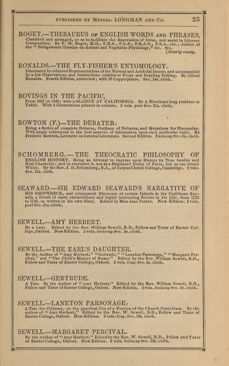 published by Messes. LONGMAN and Co. 25 ROGET.—THESAURUS of ENGLISH WORDS аш) PHRASES, Classified and arranged, so as to facilitate the Expression of Ideas, and assist in Literary Composition. By P. M. Roget, M.D., F.R.S., F.G.S., F.R.A.S., F.S.A., etc.; Author of the  Bridgewaier Treatise on Animal and Vegetable Physiology,'' etc. 8vo. [^Nearly ready. RONALDS.—THE FLY-FISHER'S ENTOMOLOGY. Illustrated by coloured Representations of the Natural and Artificial Insect; and accompanied by a few Observations and Instructions relative to Trout and Grayling Fishing. By Alfred Ronalds. Fourth Edition, corrected ; with 20 Copperplates. 8vo. 14«. cloth. ROYINGS IN THE PACIFIC, From 1837 to 1849 ; with a GLANCE AT CALIFORNIA. By A Merchant long resident at Tahiti. With 4 Illustrations printed in colours. 2 vols, post 8vo. 21«. cloth. ROWTON (F.)—THE DEBATER: Being a Series of complete Debates, Outlines of Debates, and Questions for Discussion. With ample references to the best sources of information upon each particular topic. By Frederic Rowton, Lecturer on General Literature. Second Edition. Foolscap 8vo. 6s. cloth. SCHÖMBERG.— THE THEOCRATIC PHILOSOPHY OF ENGLISH HISTORY. Being an Attempt to impress upon History its True Genius and Real Character; and to represent it, not as a Disjointed Series of Facts, but as one Grand Whole. By the Rev. J. D. Schömberg, B.A., of CorpusChristi College,Cambridge. 2 vols. Svo. 21s. cloth. SEAWARD.—SIR EDWARD SE AWARD'S NARRATIVE OF HIS SHIPWRECK, and consequent Discovery of certain Islands in the Caribbean Sea: with a Detail of many extraordinary and highly interesting Events in his Life, from 1733 to 1749, as written in his own Diary. Edited by Miss Jane Porter. New Edition. 2 vols. postSvo.21«.cloth. SEWELL.—AMY HERBERT. By a Lady. Edited by the Rev. William Sewell, B.D.,Fellow and Tutor of Exeter Col¬ lege,Oxford. New Edition. 2 vols, foolscap 8vo. 9s. cloth. SEWELL.—THE EARL'S DAUGHTER. By the Author of Amy Herbert, Gertrude,  Laneton Parsonage, Margaret Per- cival, and The Child's History of Rome. Edited by the Rev. William Sewell, B.D., Fellow and Tutor of Exeter College, Oxford. 2 vols. fcap. Svo. 9s. cloth. SEWELL.—GERTRUDE. A Tale. By the Author of ''Amy Herbert.'' Edited by the Rev. William Sewell, B.D., Fellow and Tutor of Exeter College, Oxford. New Edition. 2 vols, foolscap 8vo. 9s. cloth. SEWELL.—LANETON PARSONAGE: A Tale for Children, on the practical Use of a Portion of the Church Catechism. By the author of *• Amy Herbert, Edited by the Rev. W. Sewell, B.D., Fellow and Tutor of Exeter College, Oxford. New Edition. 3vols.fcap.8vo.16s. cloth. SEWELL.—MARGARET PERCIVAL. By the Author of Amy Herbert. Edited by the Rev. W. Sewell, B.D., Fellow and Tutor of Exeter College, Oxford. New Edition. 2 vols, foolscap 8vo. 12s. cloth. % ' ^