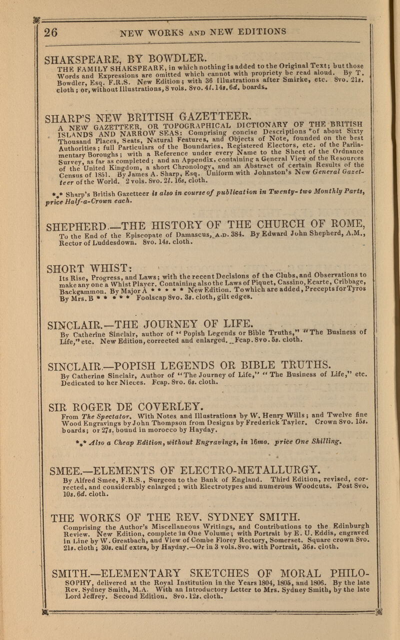 26 I NEW WOEKS AND NEW EDITIONS SHAKSPEARE, BY BOWDLER. THtS FAMILY SHAKSPEARE, in which nothing is added to the Original Text; but those Words and Expressions are omitted which cannot with propriety be read aloud. By T. Bowdler, Esq. F.K.S. New Edition; with 36 Illustrations after Smirke, etc. 8vo. 21». cloth : or, without Illustrations, 8 vols. Svo. 41.14». 6d, boards. SHARP'S NEW BRITISH GAZETTEER. A NEW GAZETTEER, OR TOPOGRAPHICAL DICTIONARY OF THE BRITISH ISLANDS AND NARROW SPAS: Comprising concise Descriptions 'of about Sixty Thousand Places, Seats, Natural Features, and Objects of Note, founded on the best Authorities; full Particulars of the Boundaries, Registered Electors, etc. of the Parlia¬ mentary Boroughs ; with a Reference under every Name to the Sheet of the Ordnance Survey, as fur as completed ; and an Appendix, containing a General View of the Resources of the United Kingdom, a short Chronology, and an Abstract of certain Results of the Census of 1851. By James A. Sharp, Esq. Üniform with Johnston's New Generai Ga^ei- teer of the World. 2 vols. 8vo. 21.16s. cloth. Sharp's British Gazetteer it also in course of publication in Twenty-two Monthly Parti, price Half-a-Crown each. SHEPHERD—THE HISTORY OF THE CHURCH OF ROME, To the End of the Episcopate of Damascus,_^a.d. 384. By Edward John Shepherd, A.M., Rector of Luddesdown. 8vo. 14i. cloth. SHORT WHIST: Its Rise, Progress, and Laws ; with the recent Decisions of the Clubs, and Observations to make any one a Whist Player. Containing also the Laws of Piquet, Cassino, Ecarte, Cribbage, Backgammon. By Major A • * • * • New Edition. To which are added. Precepts forTyros ByMrs.B** Foolscap 8vo. 3». cloth, gilt edges. SINCLAIR.—THE JOURNEY OF LIFE. By Catherine Sinclair, author of Popish Legends or Bible Truths, ^'TTie Business of Life, etc. New Edition, corrected and enlarged. ^_Fcap. 8vo. 5». cloth. SINCLAIR,—POPISH LEGENDS OR BIBLE TRUTHS. By Catherine Sinclair, Author of The Journey of Life, The Business of Life, etc. Dedicated to her Nieces. Fcap. 8vo. 6«. cloth. SIR ROGER DE COVERLEY. From The Spectator. With Notes and Illustrations by W. Henry Wills ; and Twelve fine Wood Engravings by John Thompson from Designs by Frederick Tayler. Crown 8vo. 15». boards; or 27«. bound in morocco by Hayday. Also a Cheap Edition, without Engravings, in 16»»o. price One Shilling. SMEE.—ELEMENTS OF ELECTRO-METALLURGY. By Alfred Smee, F.R.S., Surgeon to the Bank of England. Third Edition, revised, cor¬ rected, and considerably enlarged ; with Electrotypes and numerous Woodcuts. Post 8vo, 10». 6d. cloth. THE WORKS OF THE REV. SYDNEY SMITH. Comprising the Author's Miscellaneous Writings, and Contributions to the Edinburgh Review. New Edition, complete in One Volume ; with Portrait by E. Ü. Eddis, engraved in Line by W. Greatbach, and View of Combe Florey Rectory, Somerset. Square crowu 8vo. 21«. cloth i 30». calf extra, by Hayday.—Or in3 vols.8vo. with Portrait, 36». çloth. SMITH.—ELEMENTARY SKETCHES OF MORAL PHILO- SOPHY, delivered at the Royal Institution in the Years 1804, 1805, and 1806. By the late Rev. Sydney Smith, M.A. With an Introductory Letter to Mrs. Sydney Smith, by the late Lord Jeffrey. Second Edition. 8vo. 12«. cloth.