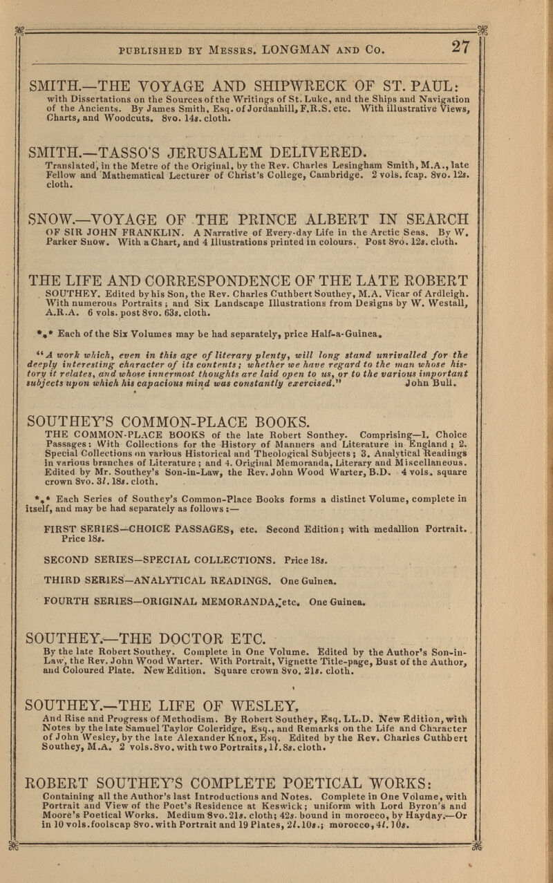 published by Messrs. LONGMAN and Co. 27 SMITH.—THE VOYAGE AND SHIPWRECK OF ST. PAUL: with Dissertations on the Sources of the Writings of St. Luke, and the Ships and Navigation of the Ancients. By James Smith, Esq. of Jordauhill, F.R.S. etc. With illustrative Views, Charts, and Woodcuts. 8vo. 14«. cloth. SMITH.—TASSO'S JERUSALEM DELIVERED. Translated', in the Metre of the Original, by the Rev. Charles Lesingham Smith, M.A., late Fellow and Mathematical Lecturer of Christ's College, Cambridge. 2 vols. fcap. 8vo. 12s. cloth. SNOW.—VOYAGE OF THE PRINCE ALBERT IN SEARCH OF SIR JOHN FRANKLIN. A Narrative of Every-day Life in the Arctic Seas. By W. Parker Snow. With a Chart, and 4 Illustrations printed in colours. Post 8vo. 12«. cloth. THE LIFE AND CORRESPONDENCE OF THE LATE ROBERT . SOUTHEY. Edited by his Son, the Rev. Charles Cuthbert Southey, M.A. Vicar of Ardleigh. With numerous Portraits ; and Six Landscape Illustrations from Designs by W. Westall, A.R.A. 6 vols, post 8vo. 63«. cloth. Each of the Six Volumes may be had separately, price Half-a-Guinea, ** A work which, even in this age of literary plenty, will long stand unrivalled for the deeply interesting character of its contents ; whether we have regard to the man whose his¬ tory it relates, and whose innermost thoughts are laid open to us, or to the various important subjects upon which his capacious mind was constantly eaercised. John Bull. SOUTHEY'S COMMON-PLACE BOOKS. THE COMMON-PLACE BOOKS of the late Robert Sonthey. Comprising—1. Choice Passages: With Collections for the History of Manners and Literature in England; 2. Special Collections on various Historical and Theological Subjects ; 3. Analytical Readings in various branches of Literature ; and 4. Original Memoranda, Literary and Miscellaneous. Edited by Mr. Southey's Son-in-Law, the Rev. John Wood Wärter, B.D. 4 vols, square crown 8vo. 3/. 18«. cloth. Each Series of Southey's Common-Place Books forms a distinct Volume, complete in itself, and may be had separately as follows :— FIRST SERIES-^CHOICE PASSAGES, etc. Second Édition; with medallion Portrait. Price 18«. SECOND SERIES—SPECIAL COLLECTIONS. Price 18«. THIRD SERIES—ANALYTICAL READINGS. One Guinea. FOURTH SERIES—ORIGINAL MEMORANDA,:etc. One Guinea. SOUTHEY.—THE DOCTOR ETC. By the late Robert Southey. Complete in One Volume. Edited by the Author's Son-in- Law, the Rev. John Wood Wärter. With Portrait, Vignette Title-page, Bust of the Author, and Coloured Plate. New Edition. Square crown Svo. 21«. cloth. SOUTHEY.—THE LIFE OF WESLEY, And Rise and Progress of Methodism. By Robert Southey, Esq. LL.D. New Edition, with Notes by the late Samuel Taylor Coleridge, Esq., and Remarks on the Life and Character of John Wesley,bythe late Alexander Knox, Esq. Edited by the Rev. Charles Cuthbert Southey, M.A. 2 vols.8vo.withtAvoPortraits,li.8«.eloth. ROBERT SOUTHEY'S COMPLETE POETICAL WORKS: Containing all the Author's last Introductions and Notes. Complete in One Volume, with Portrait and View of the Poet's Residence at Keswick; uniform with Lord Byron's and Moore's Poetical Works. Medium 8vo.21«. cloth; 42«. bound in morocco, by Hayday.—Or in 10 vols.foolscap 8vo. with Portrait and 19 Plates, 2¿.10«.¡ morocco, 4/. 10«.