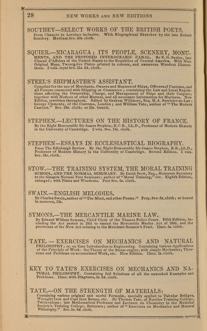 28 NEW WORKS AND NEW EDITIONS SOUTHEY—SELECT WORKS OF THE BRITISH POETS, From Chaucer to Lovelace inclusive. With Biographical Sketches by the late Robert Southey> Medium 8vo. 30«. cloth. SQUIER.—NICARAGUA ; ITS PEOPLE, SCENERY, MONU- MENTS, AND THE PROPOSED INTEROCEANIC CANAL. By E. G. Squier. late Charg-e d'Affaires of the United States to the Republics of Central America. With Nine Original Maps, Twentjjj-five Plates printed in colours, and numerous Woodcut Illustra¬ tions. 2 vols, royal 8vo. 31i. 6rf. cloth. STEEL'S SHIPMASTER'S ASSISTANT. Compiled for the use of Merchants, Owners and Masters of Ships, Officersof Customs, and all Persons connected with Shipping or Commerce ; containing the Law and Local Regula¬ tions affecting the Ownership, Charge, and Management of Ships and their Cargoes; together with Notices of other Matters, and all necessary Information for Mariners. New Edition, rewritten throughout. Edited by Graham Willmore, Esq. M.A. Barrister-at-Law ; George Clements, of the Customs, London ; and William Tate, author of Tlie Modern Cambist. 8vo. 28». cloth; or 29«. bound. STEPHEN.—LECTURES ON THE HISTORY OF FRANCE. By the Right Honourable Sir James Stephen, K.C.B., LL.D., Professor of Modern Histoiry in the University of Cambridge. 2 vols. 8vo. 24«. cloth. STEPHEN-ESSAYS IN ECCLESIASTICAL BIOGRAPHY. From The Edinburgh Review. By the Right Honourable Sir James Stephen, K.B.,LL.D., Professor of Modern History ia'the University of Cambridge. Second Edition. 2 vols, 8vo.24«. cloth. STOW.—THE TRAINING SYSTEM, THE MORAL TRAINING SCHOOL, AND THE NORMAL SEMINARY. By David Stow, Esq., Honorary Secretary to the Glasgow Normal Free Seminary; author of Moral Training, etc. Eighth Edition, enlarged ; with Plates and Woodcuts. Post 8vo. 6«. cloth. SWAIN.-ENGLISH MELODIES. By Charles Swain,author of The Mind, and other Poems. Fcap.8vo.6». cloth ; or bound in morocco, 12«. SYMONS.—THE MERCANTILE MARINE LAW. By Edward William Symons, Chief Clerk of the Thames Police Court. Fifth Edition, in¬ cluding the Act passed in 1851 to amend the Mercantile Marine Act of 1850, and the provisions of the New Act relating to the Merchant Seamen's Fund. 12mo. 5«. cloth. TATE. — EXERCISES ON MECHANICS AND NATURAL PHILOSOPHY ; or, an Easy Introduction to Engineering. Containing various Applications of the Principle of Work: the Theory of the Steam-engine, with simple Mechanics; Theo¬ rems and Problems on accumulated Work, etc. New Edition. 12mo. 2«. cloth. KEY TO TATE'S EXERCISES ON MECHANICS AND NA- TÜRAL PHILOSOPHY. Containing full Solutions of all the unworked Examples and Problems. 12mo. with Diagrams, 3^. cloth. TATE.—ON THE STRENGTH OF MATERIALS: Containing various original and useful Formulae, specially applied to Tubular Bridges, Wrought Iron and Cast Iron Beams, etc. By Thomas Tate, of Kneller Training College, . Twickenham; late Mathematical Professor and Lecturer on Chemistry in the National Society's Training College, Battersea; author of Exercises on Mechanics and Natural Philosophy. Svo. 6«. 6d. cloth.