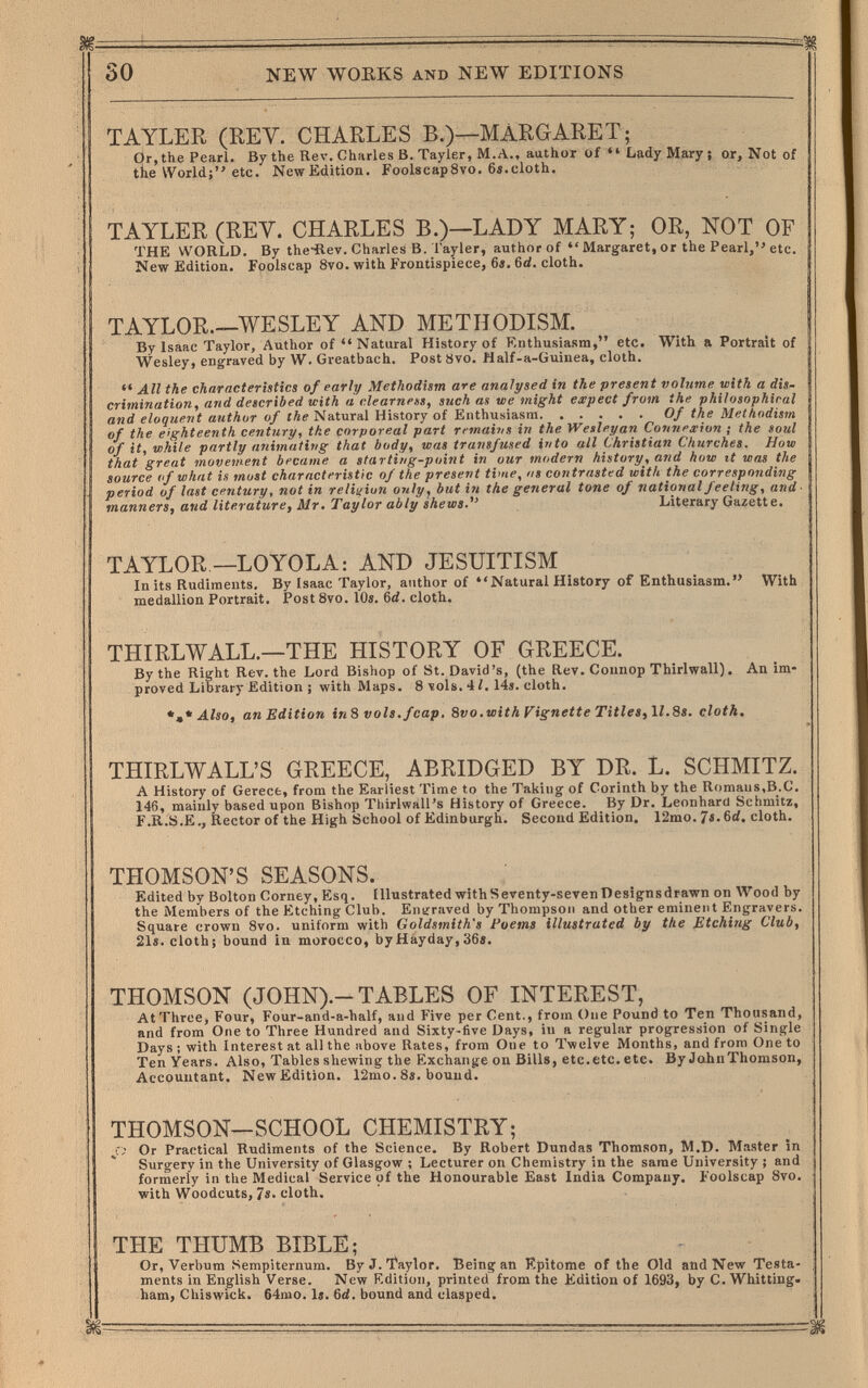 30 NEW WOEKS AND NEW EDITIONS TAYLER (REV. CHARLES B.)—MARGARET; Or,the Pearl. By the Rev. Charles В. Tayler, M.A., author of Lady Mary; or, Not of the World; etc. New Edition. FoolscapSvo. 6i.cloth. TAYLER (REY. CHARLES B.)—LADY MARY; OR, NOT OF THE WORLD. By the-Rev. Charles B. Tayler, author of  Margaret, or the Pearl, etc. New Edition. Foolscap 8vo. with Frontispiece, 6«. 6rf. cloth. TAYLOR—WESLEY AND METHODISM. By Isaac Taylor, Author of Natural History of F'.nthusiasm, etc. With a Portrait of Wesley, engraved by W. Greatbach. PostSvo. Nalf-a-Guinea, cloth.  All the characteristics of early Methodism are analysed in the present volume with a dis¬ crimination, and described with a clearnens, such as we might expect from the philosophical and eloquent author of the Natural History of Enthusiasm Of the Methodism of the eighteenth century, the corporeal part rcmains in the Wesleyan Connexion ; the soul of it, while partly animatitig that body, was transfused into all Christian Churches. How that great movewent became a starti/ig-point in our modern history, and how it was the source (f what is most characteristic of the present time, us contrasted with the corresponding period of last century, not in reliaiun only, but in the general tone of national feeling, and- manners, and literature, Mr. Taylor ably shews. Literary Gazette. TAYLOR —LOYOLA: AND JESUITISM In its Rudiments. By Isaac Taylor, author of Natural History of Enthusiasm. With medallion Portrait. Post 8vo. 10s. 6d. cloth. THIRLWALL.—THE HISTORY OF GREECE. By the Right Rev. the Lord Bishop of St. David's, (the Rev. Connop Thirlwall). An im¬ proved Library Edition ; with Maps. 8 vols. 4/. 14i. cloth. *,* Also, an Edition tn% vols.fcap, 8vo.with Fignette Titles, \l.8s. cloth. THIRLWALL'S GREECE, ABRIDGED BY DR. L. SCHMITZ. A History of Gerecfc, from the Earliest Time to the Taking of Corinth by the Romans,B.C. 146, mainly based upon Bishop Thirlwall's History of Greece. By Dr. Leonhard Schmitz, F.R.S.E., Rector of the High School of Edinburgh. Second Edition. 12mo. 7«. 6rf. cloth. THOMSON'S SEASONS. Edited by Bolton Corney, Esq. Illustrated with Seventy-seven Designsdrawn on Wood by the Members of the Etching Club. Entrraved by Thompson and other eminent Engravers. Square crown Svo. uniform with Goldsmith's Poems illustrated by the Etching Club, 21s. cloth; bound in morocco, byHáyday,36s. THOMSON (JOHN).-TABLES OF INTEREST, At Three, Four, Four-and-a-half, and Five per Cent., from One Pound to Ten Thousand, and from One to Three Hundred and Sixty-five Days, in a regular progression of Single Days ; with Interest at all the above Rates, from One to Twelve Months, and from One to Ten Years. Also, Tables shewing the Exchange on Bills, etc.etc. etc. By Jahn Thomson, Accountant. New Edition. 12mo. 8s. bound. THOMSON—SCHOOL CHEMISTRY; Or Practical Rudiments of the Science. By Robert Dundas Thomson, M.D. Master in Surgery in the University of Glasgow ; Lecturer on Chemistry in the same University ; and formerly in the Medical Service of the Honourable East India Company. Foolscap 8vo. with Woodcuts, 7s. cloth. THE THUMB BIBLE; Or, Verbum Sempiternum. By J. Taylor. Being an Epitome of the Old and New Testa¬ ments in English Verse. New Edition, printed from the Edition of 1693, by C. Whitting. ham, Chiswick. 64mo. Is. Bd. bound and clasped.