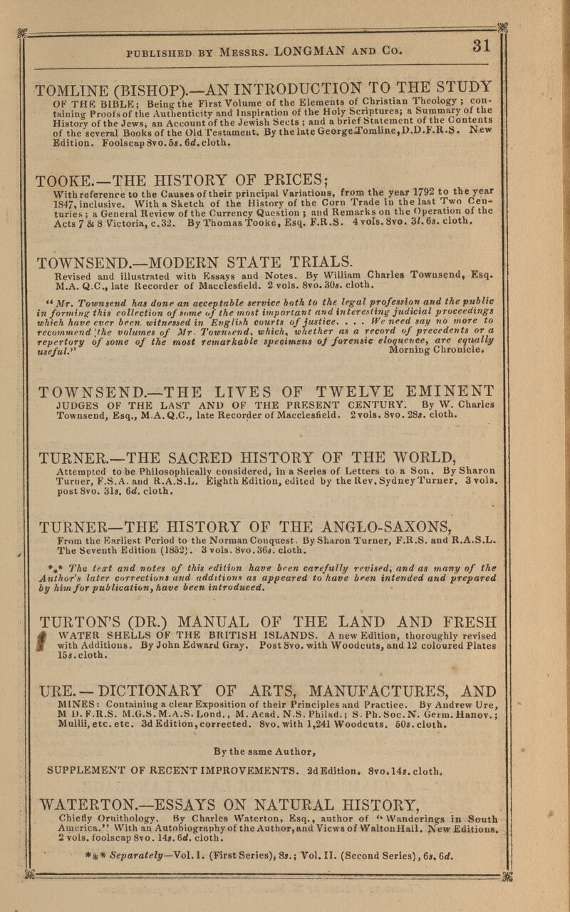 published by Messrs. LONGMAN and Co. 31 TOMLINE (BISHOP).—AN INTRODUCTION TO THE STUDY OF THR BIBLK; Being the First Volume of the Elements of Christian Theology ; con- tHining- Prooísof the Authenticity and Inspiration of the Holy Scriptures; a Summary of the History of the Jews; an Account of the Jewish Sects ; and a brief Statement of the Contents of the several Books of the Old Testament. By the late GeorgeXomlinejD.D.F.R.S. New Edition. Foolscap8vo.5«. 6c{.cloth. TOOKE.—THE HISTORY OF PRICES; With reference to the Causes of their principal Variations, from the year 1792 to the year 1847, inclusive. With a Sketch of the History of the Corn Trade in the last Two Cen¬ turies ; a General Review of the Currency Question ; and Remarks on the Operation of the Acts 7 & 8 Victoria, c.32. By Thomas Tooke, Esq. F.R.S. 4 vols. 8vo. 3Í. 6i. cloth. TOWNSEND.—MODERN STATE TRIALS. Revised and illustrated with Kssays and Notes. By William Charles Towusend, Esq. M.A. Q.C., late Recorder of Macclesfield. 2 vols. Svo. 30«. cloth. Mr. Townsend has done an acceptable service both to the legal profession and the public in forming this collection of sume uf the most important and interesting judicial proceedings which have ever been witnessed in Erigli»h courts of justice. . . . We need say no more to recommend'the volumes of Mr. Townsend, which, whether as a record of precedents or a repertory of some of the most remarkable specimens of forensic eloquence, are equally useful.^'' Morning Chronicle. TOWNSEND.—THE LIVES OF TWELVE EMINENT JUDGES OF THE LAST AND OF THE PRESENT CENTURY. By W. Charles Townsend, Esq., M.A.Q.C., late Recorder of Macclesfield. 2to1s. 8vo. 28». cloth. TURNER.—THE SACRED HISTORY OF THE WORLD, Attempted to be Philosophically considered, in a Series of Letters to a Son. By Sharon Turner, F.S.A. and Ü.A.S.L. Eighth Edition, edited by the Rev. Sydney Turner. 3to1s. post Svo. 31«. 6<i. cloth. TURNER—THE HISTORY OF THE ANGLO-SAXONS, From the Rarliest Period to the Norman Conquest. By Sharon Turner, F.R.S. and R.A.S.L. The Seventh Edition (1852). 3 vols. 8vo.36í. cloth. *,* ТЛе text and notes of this edithm have bren carefully revised, and as many of the Author's later corrections and additions as appeared to have been intended and prepared by him for publication, have been introduced. TURTON'S (DR.) MANUAL OF THE LAND AND FRESH f WATER SHELLS OF THE BRITISH ISLANDS. A new Edition, thoroughly revised with Additions. By John Edward Gray. Post 8vo. with Woodcuts, and 12 coloured Plates 15«.cloth. URE. —DICTIONARY OF ARTS, MANUFACTURES, AND MINES : Containing a clear Exposition of their Principles and Practice. By Andrew Ure, M D. F.R.S. M.G.S. M.A.S. Lond., M. Acad. N.S. Philad. ; S. Ph. Soc. N. Germ. Hanov. j Mullii, etc. etc. 3d Edition, corrected. 8vo. with 1,241 Woodcuts, 60s. cloth. By the same Author, SUPPLEMENT OF RECENT IMPROVEMENTS. 2dEdition. 8To.l4».cloth. WATERTON.—ESSAYS ON NATURAL HISTORY, Chieiîy Ornithology. By Charles Waterton, Esq., author of Wanderings in South America. With an Autobiography of the Author,and Views of WaltonHall. New Editions. 2 vols, foolscap 8vo. 14«. 6rf. cloth. Separately—Vol.1. (First Series), 8«.; Vol. II. (Second Seríes), 6». Grf.