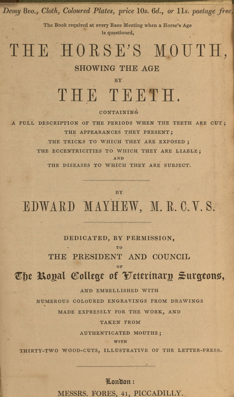 Derny bvo.y Cloth, Coloured Plates, price IOä. Qd., or Ili. postage free The Book required at every Race Meeting when a Horse's Age is questioned, THE HORSS MOUTH, SHOWmO THE AGE BY THE TEETH. CONTAINING A FÜLL DESCRIPTION OF THE PERIODS WHEN THE TEETH ARE CUT ; THE APPEARANCES THEY PRESENT; THE TRICKS TO WHICH THEY ARE EXPOSED ; THE ECCENTRICITIES TO WHICH THEY ARE LIABLE; AND THE DISEASES TO WHICH THEY ARE SUBJECT. EDWAED lAYHEW, l.R.C.Y.S. DEDICATED, BY PERMISSION, . TO THE PRESIDENT AND COUNCIL I OF Mogal воПедс of 'îTitÉrinarg Surgíong, AND EMBELLISHED WITH NUMEROUS COLOURED ENGRAVINGS FROM DRAWINGS MADE EXPRESSLY FOR THE WORK, AND TAKEN FROM AUTHENTICATED MOUTHS; WITH THIRTY-TWO WOOD-CUTS, ILLUSTRATIVE OF THE LETTER-PRESS. ILonllon : MESSRS. FORES, 41, PICCADILLY.