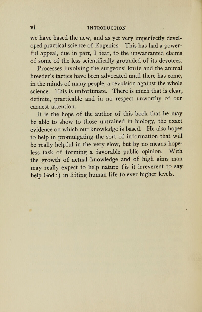 we have based the new, and as yet very imperfectly devel oped practical science of Eugenics. This has had a power ful appeal, due in part, I fear, to the unwarranted claims of some of the less scientifically grounded of its devotees. Processes involving the surgeons' knife and the animal breeder's tactics have been advocated until there has come, in the minds of many people, a revulsion against the whole science. This is unfortunate. There is much that is clear, definite, practicable and in no respect unworthy of our earnest attention. It is the hope of the author of this book that he may be able to show to those untrained in biology, the exact evidence on which our knowledge is based. He also hopes to help in promulgating the sort of information that will be really helpful in the very slow, but by no means hope less task of forming a favorable public opinion. With the growth of actual knowledge and of high aims man may really expect to help nature (is it irreverent to say help God?) in lifting human life to ever higher levels.