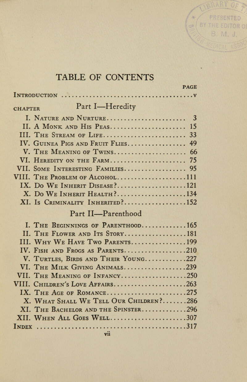 TABLE OF CONTENTS page Introduction v chapter Part I Heredity I. Nature and Nurture 3 II. A Monk and His Peas 15 III. The Stream of Life 33 IV. Guinea Pigs and Fruit Flies 49 V. The Meaning of Twins 66 VI. Heredity on the Farm 75 VII. Some Interesting Families 95 VIII. The Problem of Alcohol Ill IX. Do We Inherit Disease? 121 X. Do We Inherit Health? 134 XI. Is Criminality Inherited ? 152 Part II—Parenthood I. The Beginnings of Parenthood 165 II. The Flower and Its Story 181 III. Why We Have Two Parents 199 IV. Fish and Frogs as Parents 210 V. Turtles, Birds and Their Young 227 VI. The Milk Giving Animals 239 VII. The Meaning of Infancy 250 VIII. Children's Love Affairs 263 IX. The Age of Romance 275 X. What Shall We Tell Our Children? 286 XI. The Bachelor and the Spinster 296 XII. When All Goes Well 307 Index 317 vii