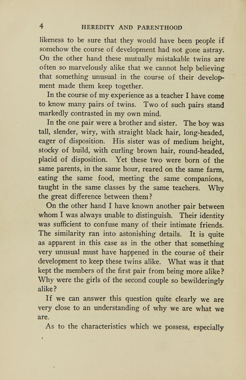 likeness to be sure that they would have been people if somehow the course of development had not gone astray. On the other hand these mutually mistakable twins are often so marvelously alike that we cannot help believing that something unusual in the course of their develop ment made them keep together. In the course of my experience as a teacher I have come to know many pairs of twins. Two of such pairs stand markedly contrasted in my own mind. In the one pair were a brother and sister. The boy was tall, slender, wiry, with straight black hair, long-headed, eager of disposition. His sister was of medium height, stocky of build, with curling brown hair, round-headed, placid of disposition. Yet these two were born of the same parents, in the same hour, reared on the same farm, eating the same food, meeting the same companions, taught in the same classes by the same teachers. Why the great difference between them? On the other hand I have known another pair between whom I was always unable to distinguish. Their identity was sufficient to confuse many of their intimate friends. The similarity ran into astonishing details. It is quite as apparent in this case as in the other that something very unusual must have happened in the course of their development to keep these twins alike. What was it that kept the members of the first pair from being more alike ? Why were the girls of the second couple so bewilderingly alike ? If we can answer this question quite clearly we are very close to an understanding of why we are what we are. As to the characteristics which we possess, especially