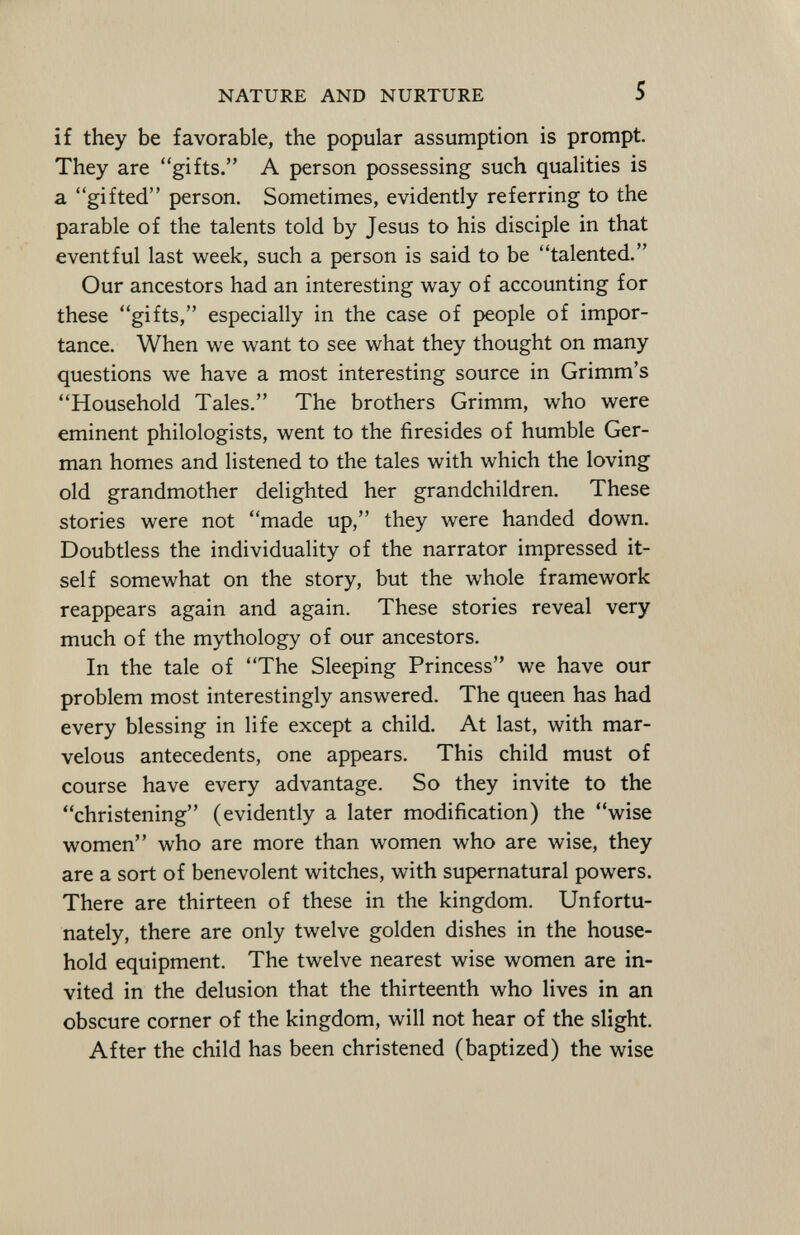 if they be favorable, the popular assumption is prompt. They are gifts. A person possessing such qualities is a gifted person. Sometimes, evidently referring to the parable of the talents told by Jesus to his disciple in that eventful last week, such a person is said to be talented. Our ancestors had an interesting way of accounting for these gifts, especially in the case of people of impor tance. When we want to see what they thought on many questions we have a most interesting source in Grimm's Household Tales. The brothers Grimm, who were eminent philologists, went to the firesides of humble Ger man homes and listened to the tales with which the loving old grandmother delighted her grandchildren. These stories were not made up, they were handed down. Doubtless the individuality of the narrator impressed it self somewhat on the story, but the whole framework reappears again and again. These stories reveal very much of the mythology of our ancestors. In the tale of The Sleeping Princess we have our problem most interestingly answered. The queen has had every blessing in life except a child. At last, with mar velous antecedents, one appears. This child must of course have every advantage. So they invite to the christening (evidently a later modification) the wise women who are more than women who are wise, they are a sort of benevolent witches, with supernatural powers. There are thirteen of these in the kingdom. Unfortu nately, there are only twelve golden dishes in the house hold equipment. The twelve nearest wise women are in vited in the delusion that the thirteenth who lives in an obscure corner of the kingdom, will not hear of the slight. After the child has been christened (baptized) the wise