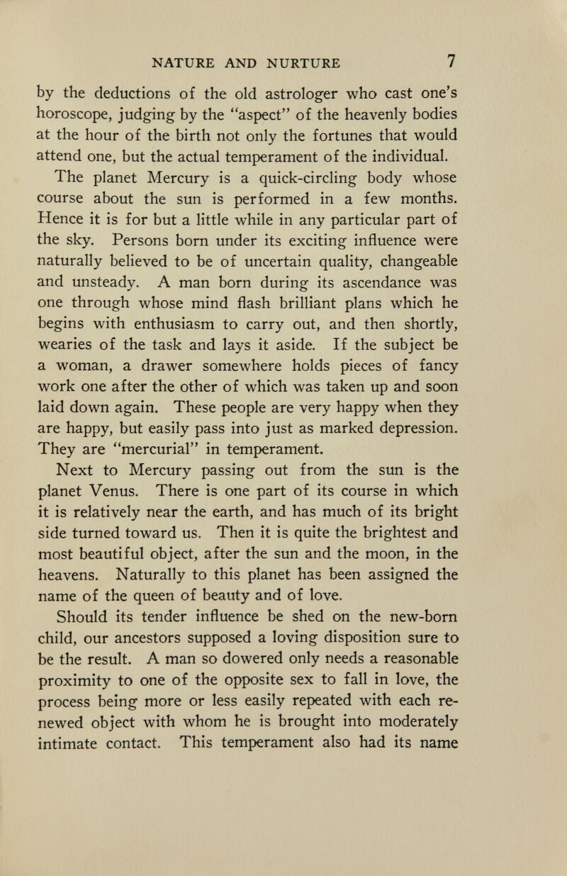 by the deductions of the old astrologer who cast one's horoscope, judging by the aspect of the heavenly bodies at the hour of the birth not only the fortunes that would attend one, but the actual temperament of the individual. The planet Mercury is a quick-circling body whose course about the sun is performed in a few months. Hence it is for but a little while in any particular part of the sky. Persons born under its exciting influence were naturally believed to be of uncertain quality, changeable and unsteady. A man born during its ascendance was one through whose mind flash brilliant plans which he begins with enthusiasm to carry out, and then shortly, wearies of the task and lays it aside. If the subject be a woman, a drawer somewhere holds pieces of fancy work one after the other of which was taken up and soon laid down again. These people are very happy when they are happy, but easily pass into just as marked depression. They are mercurial in temperament. Next to Mercury passing out from the sun is the planet Venus. There is one part of its course in which it is relatively near the earth, and has much of its bright side turned toward us. Then it is quite the brightest and most beautiful object, after the sun and the moon, in the heavens. Naturally to this planet has been assigned the name of the queen of beauty and of love. Should its tender influence be shed on the new-born child, our ancestors supposed a loving disposition sure to be the result. A man so dowered only needs a reasonable proximity to one of the opposite sex to fall in love, the process being more or less easily repeated with each re newed object with whom he is brought into moderately intimate contact. This temperament also had its name