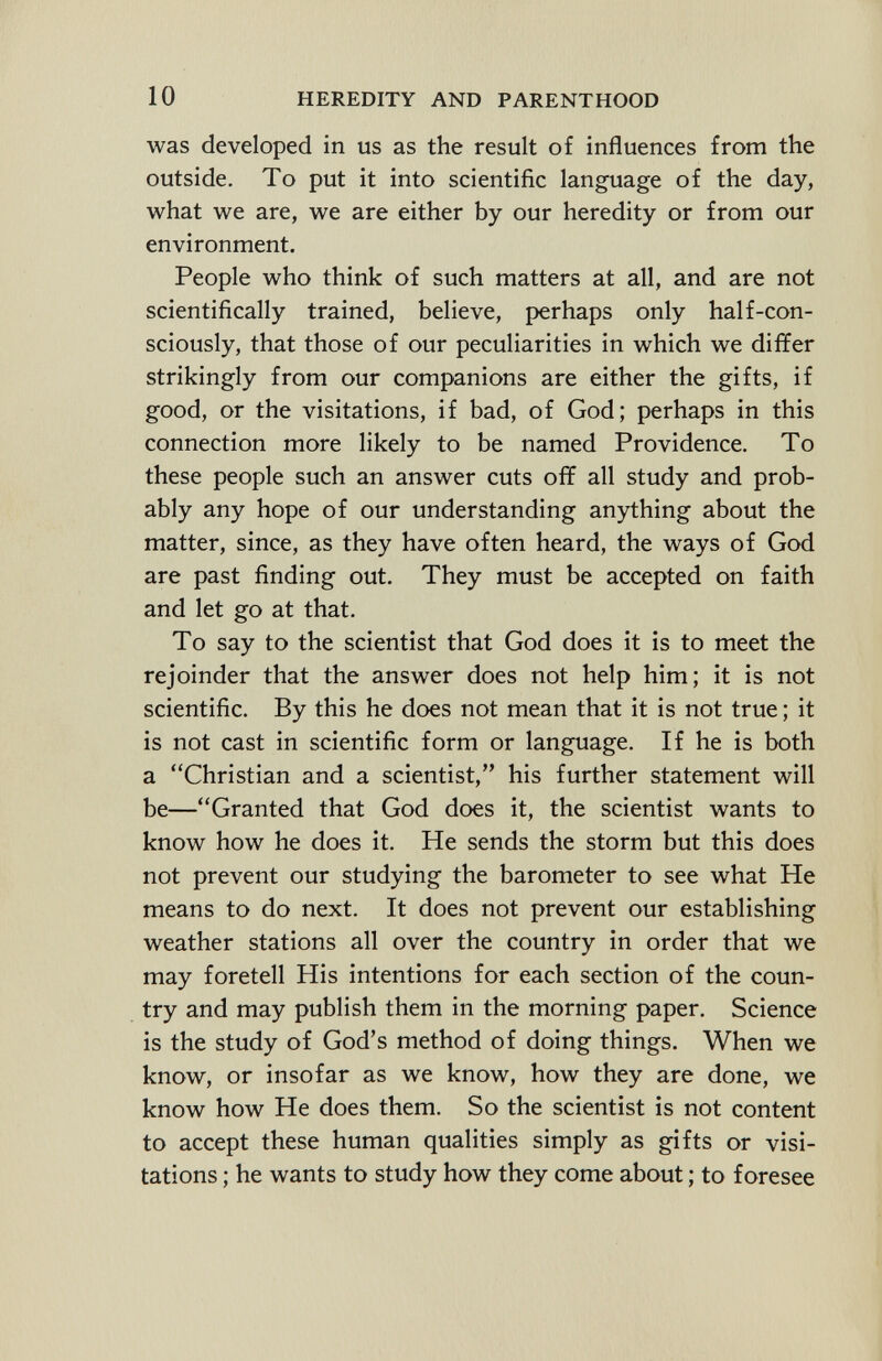 was developed in us as the result of influences from the outside. To put it into scientific language of the day, what we are, we are either by our heredity or from our environment. People who think of such matters at all, and are not scientifically trained, believe, perhaps only half-con- sciously, that those of our peculiarities in which we differ strikingly from our companions are either the gifts, if good, or the visitations, if bad, of God; perhaps in this connection more likely to be named Providence. To these people such an answer cuts off all study and prob ably any hope of our understanding anything about the matter, since, as they have often heard, the ways of God are past finding out. They must be accepted on faith and let go at that. To say to the scientist that God does it is to meet the rejoinder that the answer does not help him; it is not scientific. By this he does not mean that it is not true ; it is not cast in scientific form or language. If he is both a Christian and a scientist, his further statement will be—Granted that God does it, the scientist wants to know how he does it. He sends the storm but this does not prevent our studying the barometer to see what He means to do next. It does not prevent our establishing weather stations all over the country in order that we may foretell His intentions for each section of the coun try and may publish them in the morning paper. Science is the study of God's method of doing things. When we know, or insofar as we know, how they are done, we know how He does them. So the scientist is not content to accept these human qualities simply as gifts or visi tations ; he wants to study how they come about ; to foresee