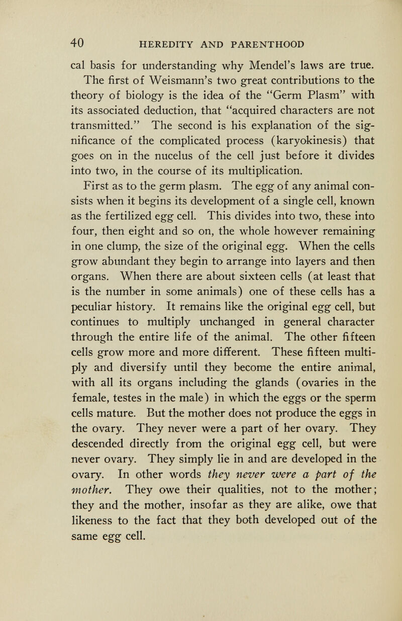 cal basis for understanding why Mendel's laws are true. The first of Weismann's two great contributions to the theory of biology is the idea of the Germ Plasm with its associated deduction, that acquired characters are not transmitted. The second is his explanation of the sig nificance of the complicated process (karyokinesis) that goes on in the nucelus of the cell just before it divides into two, in the course of its multiplication. First as to the germ plasm. The egg of any animal con sists when it begins its development of a single cell, known as the fertilized egg cell. This divides into two, these into four, then eight and so on, the whole however remaining in one clump, the size of the original egg. When the cells grow abundant they begin to arrange into layers and then organs. When there are about sixteen cells (at least that is the number in some animals) one of these cells has a peculiar history. It remains like the original egg cell, but continues to multiply unchanged in general character through the entire life of the animal. The other fifteen cells grow more and more different. These fifteen multi ply and diversify until they become the entire animal, with all its organs including the glands (ovaries in the female, testes in the male) in which the eggs or the sperm cells mature. But the mother does not produce the eggs in the ovary. They never were a part of her ovary. They descended directly from the original egg cell, but were never ovary. They simply lie in and are developed in the ovary. In other words they never were a part of the viother. They owe their qualities, not to the mother; they and the mother, insofar as they are alike, owe that likeness to the fact that they both developed out of the same egg cell.