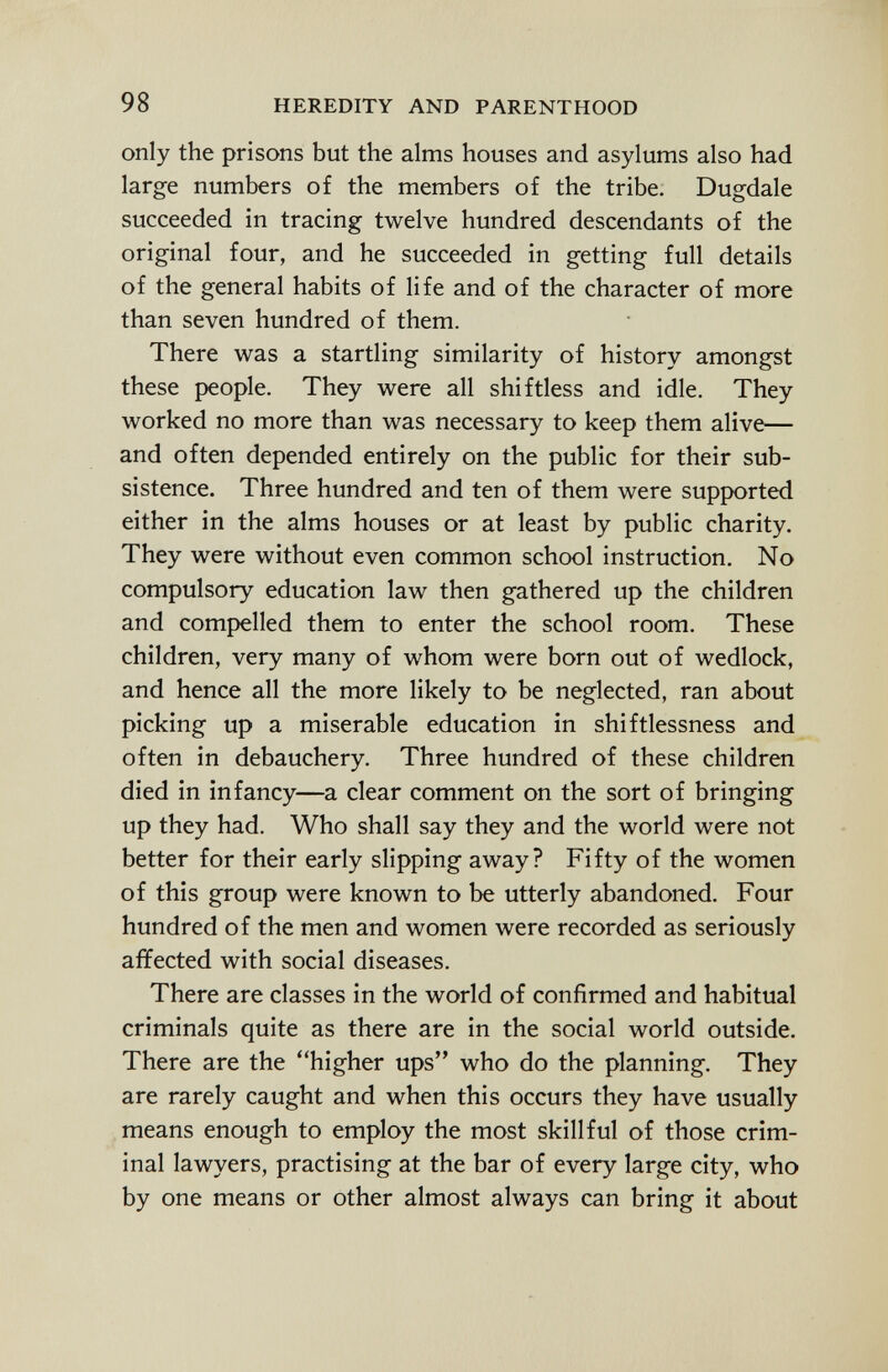 only the prisons but the alms houses and asylums also had large numbers of the members of the tribe. Dugdale succeeded in tracing twelve hundred descendants of the original four, and he succeeded in getting full details of the general habits of life and of the character of more than seven hundred of them. There was a startling similarity of history amongst these people. They were all shiftless and idle. They worked no more than was necessary to keep them alive— and often depended entirely on the public for their sub sistence. Three hundred and ten of them were supported either in the alms houses or at least by public charity. They were without even common school instruction. No compulsory education law then gathered up the children and compelled them to enter the school room. These children, very many of whom were born out of wedlock, and hence all the more likely to be neglected, ran about picking up a miserable education in shiftlessness and often in debauchery. Three hundred of these children died in infancy—a clear comment on the sort of bringing up they had. Who shall say they and the world were not better for their early slipping away? Fifty of the women of this group were known to be utterly abandoned. Four hundred of the men and women were recorded as seriously affected with social diseases. There are classes in the world of confirmed and habitual criminals quite as there are in the social world outside. There are the higher ups who do the planning. They are rarely caught and when this occurs they have usually means enough to employ the most skillful of those crim inal lawyers, practising at the bar of every large city, who by one means or other almost always can bring it about