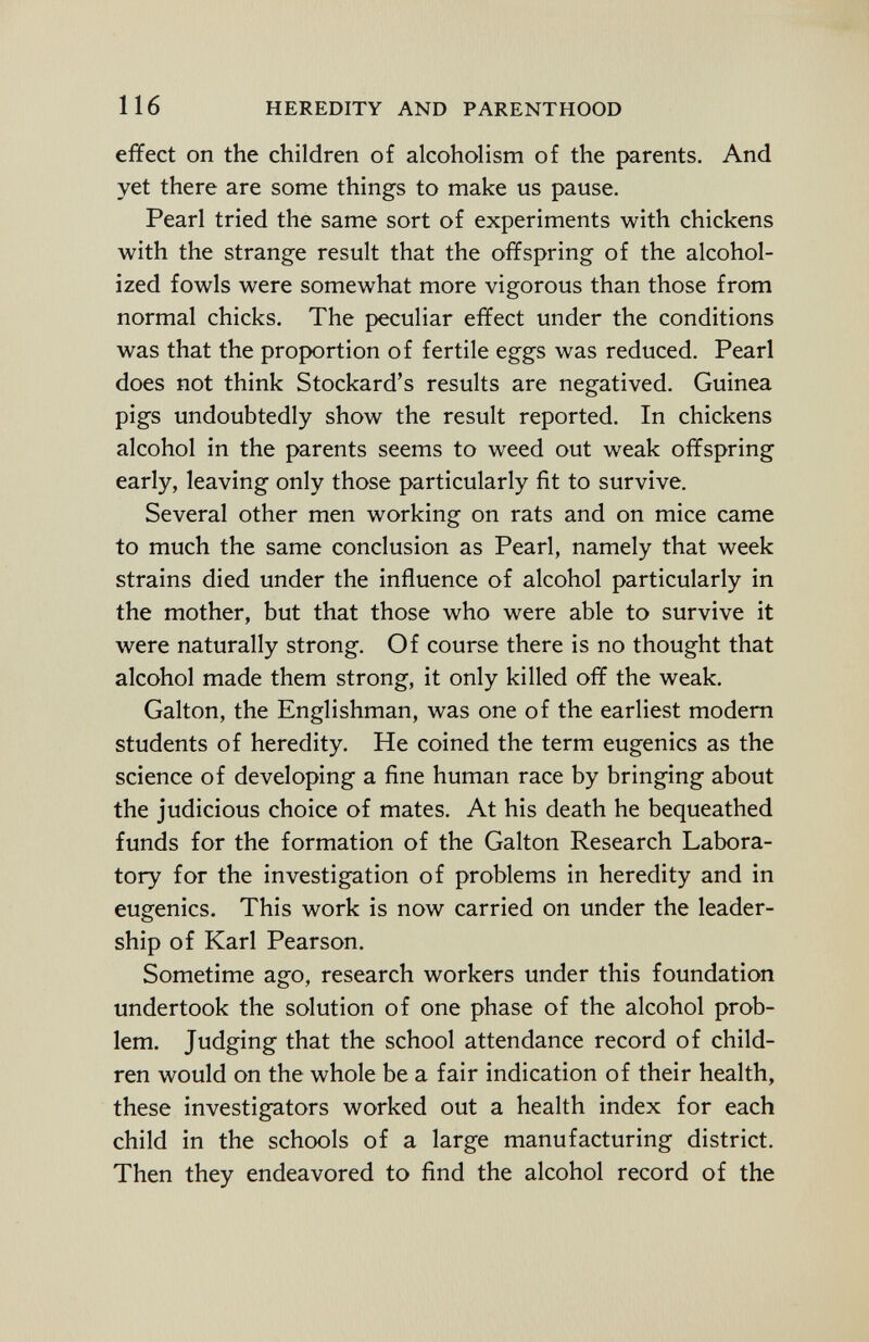 effect on the children of alcoholism of the parents. And yet there are some things to make us pause. Pearl tried the same sort of experiments with chickens with the strange result that the offspring of the alcohol ized fowls were somewhat more vigorous than those from normal chicks. The peculiar effect under the conditions was that the proportion of fertile eggs was reduced. Pearl does not think Stockard's results are negatived. Guinea pigs undoubtedly show the result reported. In chickens alcohol in the parents seems to weed out weak offspring early, leaving only those particularly fit to survive. Several other men working on rats and on mice came to much the same conclusion as Pearl, namely that week strains died under the influence of alcohol particularly in the mother, but that those who were able to survive it were naturally strong. Of course there is no thought that alcohol made them strong, it only killed off the weak. Galton, the Englishman, was one of the earliest modern students of heredity. He coined the term eugenics as the science of developing a fine human race by bringing about the judicious choice of mates. At his death he bequeathed funds for the formation of the Galton Research Labora tory for the investigation of problems in heredity and in eugenics. This work is now carried on under the leader ship of Karl Pearson. Sometime ago, research workers under this foundation undertook the solution of one phase of the alcohol prob lem. Judging that the school attendance record of child ren would on the whole be a fair indication of their health, these investigators worked out a health index for each child in the schools of a large manufacturing district. Then they endeavored to find the alcohol record of the