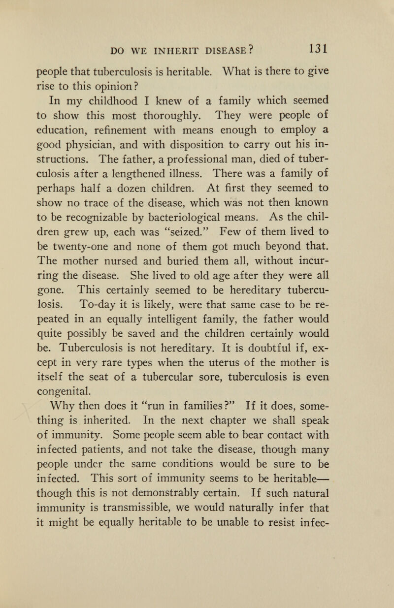 people that tuberculosis is heritable. What is there to give rise to this opinion? In my childhood I knew of a family which seemed to show this most thoroughly. They were people of education, refinement with means enough to employ a good physician, and with disposition to carry out his in structions. The father, a professional man, died of tuber culosis after a lengthened illness. There was a family of perhaps half a dozen children. At first they seemed to show no trace of the disease, which was not then known to be recognizable by bacteriological means. As the chil dren grew up, each was seized. Few of them lived to be twenty-one and none of them got much beyond that. The mother nursed and buried them all, without incur ring the disease. She lived to old age after they were all gone. This certainly seemed to be hereditary tubercu losis. To-day it is likely, were that same case to be re peated in an equally intelligent family, the father would quite possibly be saved and the children certainly would be. Tuberculosis is not hereditary. It is doubtful if, ex cept in very rare types when the uterus of the mother is itself the seat of a tubercular sore, tuberculosis is even congenital. Why then does it run in families? If it does, some thing is inherited. In the next chapter we shall speak of immunity. Some people seem able to bear contact with infected patients, and not take the disease, though many people under the same conditions would be sure to be infected. This sort of immunity seems to be heritable— though this is not demonstrably certain. If such natural immunity is transmissible, we would naturally infer that it might be equally heritable to be unable to resist infec