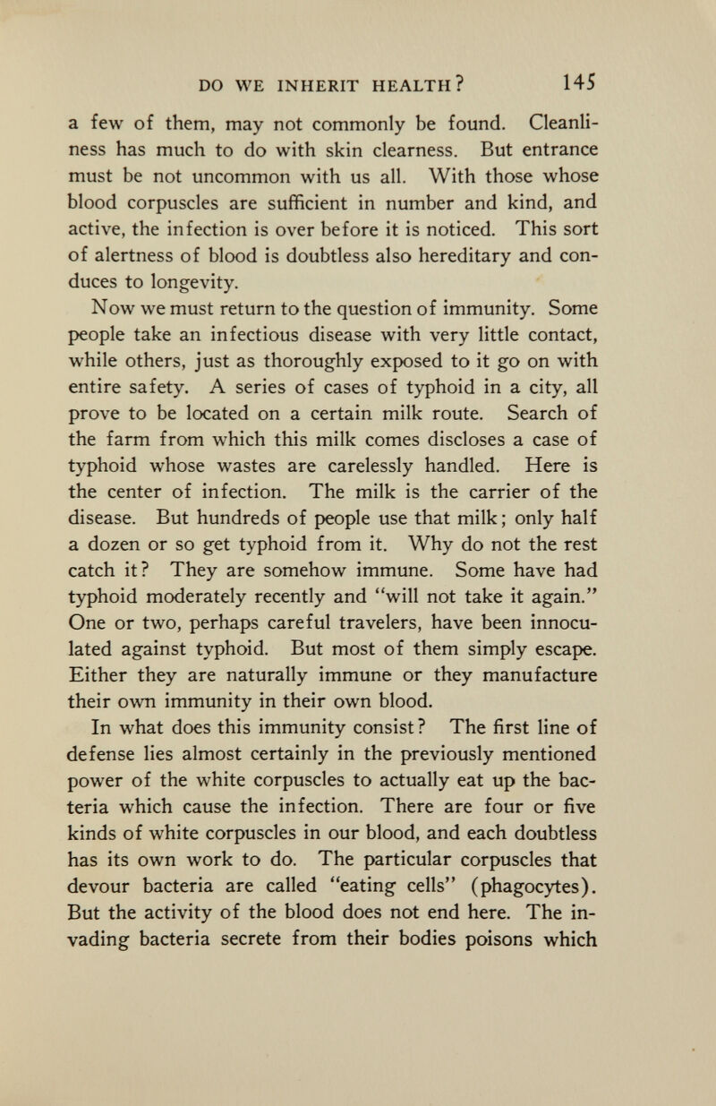 a few of them, may not commonly be found. Cleanli ness has much to do with skin clearness. But entrance must be not uncommon with us all. With those whose blood corpuscles are sufficient in number and kind, and active, the infection is over before it is noticed. This sort of alertness of blood is doubtless also hereditary and con duces to longevity. Now we must return to the question of immunity. Some people take an infectious disease with very little contact, while others, just as thoroughly exposed to it go on with entire safety. A series of cases of typhoid in a city, all prove to be located on a certain milk route. Search of the farm from which this milk comes discloses a case of typhoid whose wastes are carelessly handled. Here is the center of infection. The milk is the carrier of the disease. But hundreds of people use that milk ; only half a dozen or so get typhoid from it. Why do not the rest catch it? They are somehow immune. Some have had typhoid moderately recently and will not take it again. One or two, perhaps careful travelers, have been innocu- lated against typhoid. But most of them simply escape. Either they are naturally immune or they manufacture their own immunity in their own blood. In what does this immunity consist? The first line of defense lies almost certainly in the previously mentioned power of the white corpuscles to actually eat up the bac teria which cause the infection. There are four or five kinds of white corpuscles in our blood, and each doubtless has its own work to do. The particular corpuscles that devour bacteria are called eating cells (phagocytes). But the activity of the blood does not end here. The in vading bacteria secrete from their bodies poisons which