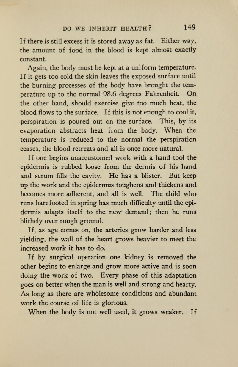 If there is still excess it is stored away as fat. Either way, the amount of food in the blood is kept almost exactly constant. Again, the body must be kept at a uniform temperature. If it gets too cold the skin leaves the exposed surface until the burning processes of the body have brought the tem perature up to the normal 98.6 degrees Fahrenheit. On the other hand, should exercise give too much heat, the blood flows to the surface. If this is not enough to cool it, perspiration is poured out on the surface. This, by its evaporation abstracts heat from the body. When the temperature is reduced to the normal the perspiration ceases, the blood retreats and all is once more natural. If one begins unaccustomed work with a hand tool the epidermis is rubbed loose from the dermis of his hand and serum fills the cavity. He has a blister. But keep up the work and the epidermus toughens and thickens and becomes more adherent, and all is well. The child who runs barefooted in spring has much difficulty until the epi dermis adapts itself to the new demand; then he runs blithely over rough ground. If, as age comes on, the arteries grow harder and less yielding, the wall of the heart grows heavier to meet the increased work it has to do. If by surgical operation one kidney is removed the other begins to enlarge and grow more active and is soon doing the work of two. Every phase of this adaptation goes on better when the man is well and strong and hearty. As long as there are wholesome conditions and abundant work the course of life is glorious. When the body is not well used, it grows weaker. Jf