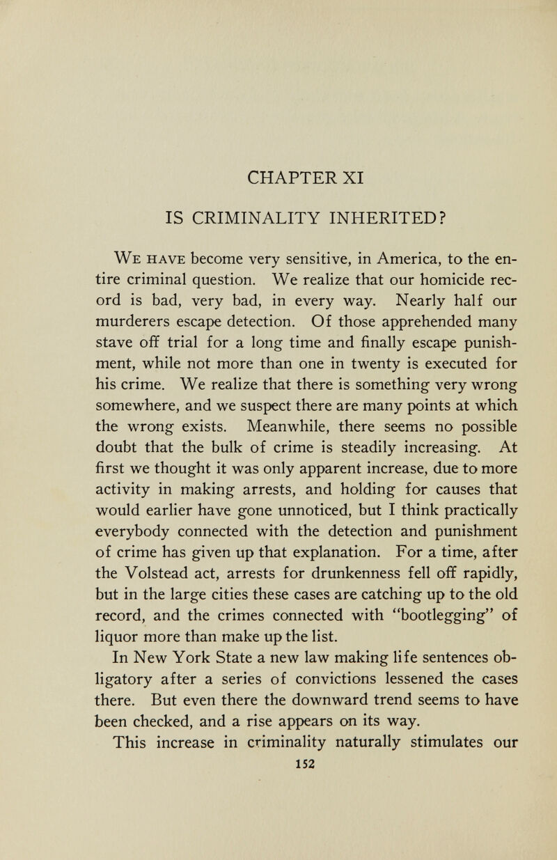 CHAPTER XI IS CRIMINALITY INHERITED? We have become very sensitive, in America, to the en tire criminal question. We realize that our homicide rec ord is bad, very bad, in every way. Nearly half our murderers escape detection. Of those apprehended many stave off trial for a long time and finally escape punish ment, while not more than one in twenty is executed for his crime. We realize that there is something very wrong somewhere, and we suspect there are many points at which the wrong exists. Meanwhile, there seems no possible doubt that the bulk of crime is steadily increasing. At first we thought it was only apparent increase, due to more activity in making arrests, and holding for causes that would earlier have gone unnoticed, but I think practically everybody connected with the detection and punishment of crime has given up that explanation. For a time, after the Volstead act, arrests for drunkenness fell off rapidly, but in the large cities these cases are catching up to the old record, and the crimes connected with bootlegging of liquor more than make up the list. In New York State a new law making life sentences ob ligatory after a series of convictions lessened the cases there. But even there the downward trend seems to have been checked, and a rise appears on its way. This increase in criminality naturally stimulates our 152