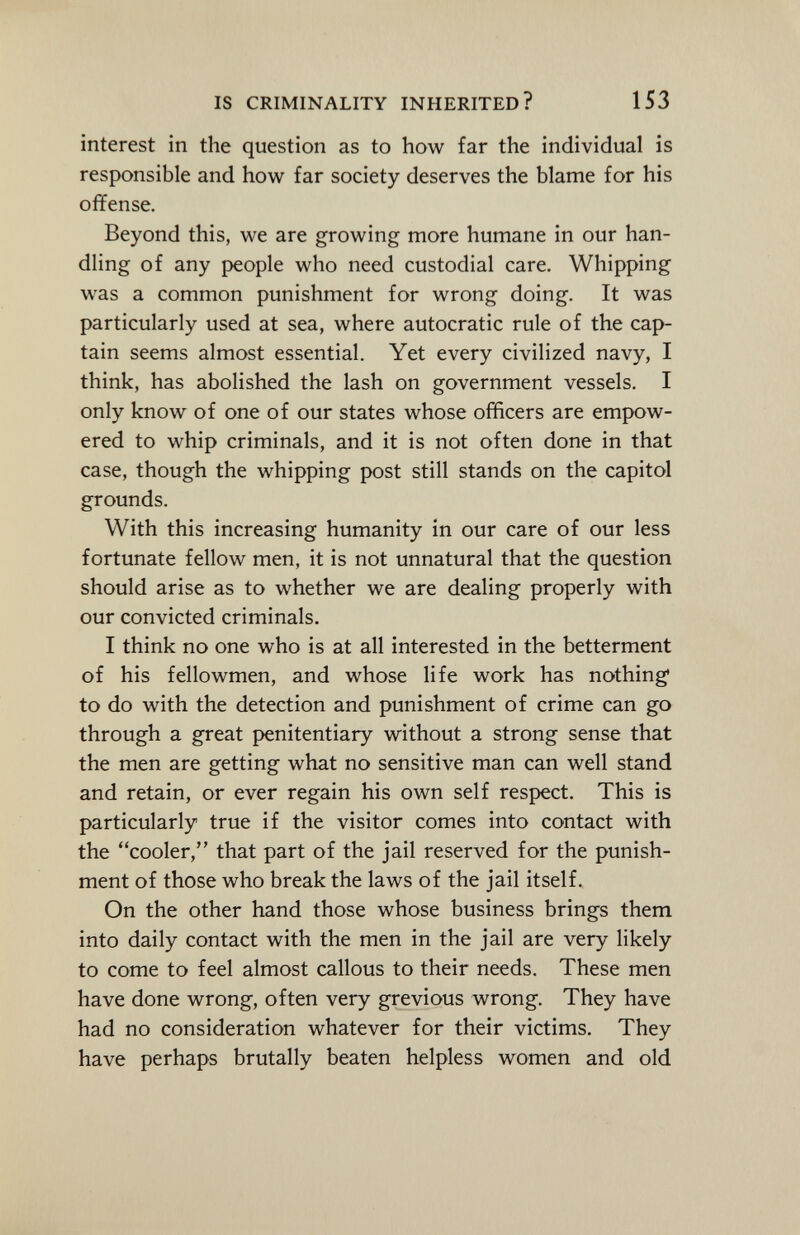 interest in the question as to how far the individual is responsible and how far society deserves the blame for his offense. Beyond this, we are growing more humane in our han dling of any people who need custodial care. Whipping was a common punishment for wrong doing. It was particularly used at sea, where autocratic rule of the cap tain seems almost essential. Yet every civilized navy, I think, has abolished the lash on government vessels. I only know of one of our states whose officers are empow ered to whip criminals, and it is not often done in that case, though the whipping post still stands on the capítol grounds. With this increasing humanity in our care of our less fortunate fellow men, it is not unnatural that the question should arise as to whether we are dealing properly with our convicted criminals. I think no one who is at all interested in the betterment of his fellowmen, and whose life work has nothing 1 to do with the detection and punishment of crime can go through a great penitentiary without a strong sense that the men are getting what no sensitive man can well stand and retain, or ever regain his own self respect. This is particularly true if the visitor comes into contact with the cooler, that part of the jail reserved for the punish ment of those who break the laws of the jail itself. On the other hand those whose business brings them into daily contact with the men in the jail are very likely to come to feel almost callous to their needs. These men have done wrong, often very grevious wrong. They have had no consideration whatever for their victims. They have perhaps brutally beaten helpless women and old