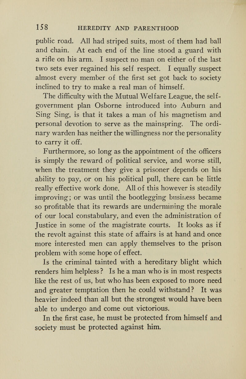 public road. All had striped suits, most of them had ball and chain. At each end of the line stood a guard with a rifle on his arm. I suspect no man on either of the last two sets ever regained his self respect. I equally suspect almost every member of the first set got back to society inclined to try to make a real man of himself. The difficulty with the Mutual Welfare League, the self- government plan Osborne introduced into Auburn and Sing Sing, is that it takes a man of his magnetism and personal devotion to serve as the mainspring. The ordi nary warden has neither the willingness nor the personality to carry it off. Furthermore, so long as the appointment of the officers is simply the reward of political service, and worse still, when the treatment they give a prisoner depends on his ability to pay, or on his political pull, there can be little really effective work done. All of this however is steadily improving; or was until the bootlegging business became so profitable that its rewards are undermining the morale of our local constabulary, and even the administration of Justice in some of the magistrate courts. It looks as if the revolt against this state of affairs is at hand and once more interested men can apply themselves to the prison problem with some hope of effect. Is the criminal tainted with a hereditary blight which renders him helpless ? Is he a man who is in most respects like the rest of us, but who has been exposed to more need and greater temptation then he could withstand? It was heavier indeed than all but the strongest would have been able to undergo and come out victorious. In the first case, he must be protected from himself and society must be protected against him.