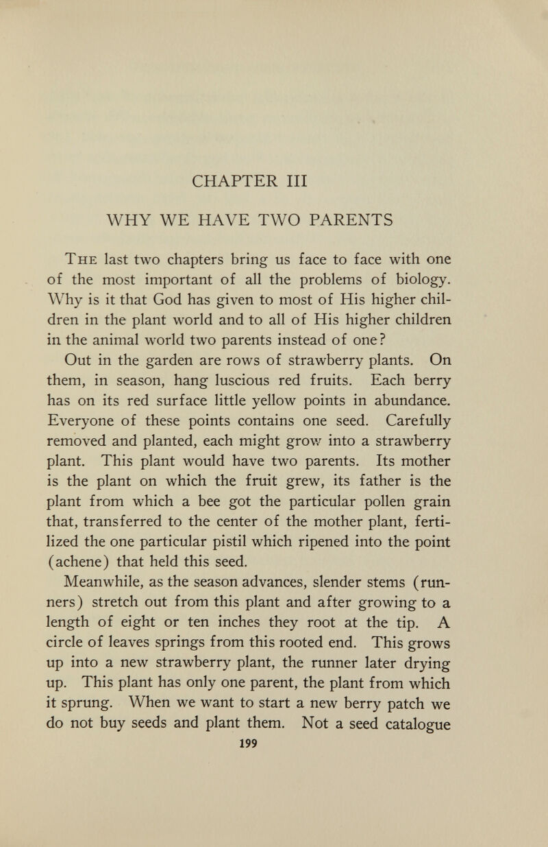 CHAPTER III WHY WE HAVE TWO PARENTS The last two chapters bring us face to face with one of the most important of all the problems of biology. Why is it that God has given to most of His higher chil dren in the plant world and to all of His higher children in the animal world two parents instead of one? Out in the garden are rows of strawberry plants. On them, in season, hang luscious red fruits. Each berry has on its red surface little yellow points in abundance. Everyone of these points contains one seed. Carefully removed and planted, each might grow into a strawberry plant. This plant would have two parents. Its mother is the plant on which the fruit grew, its father is the plant from which a bee got the particular pollen grain that, transferred to the center of the mother plant, ferti lized the one particular pistil which ripened into the point (achene) that held this seed. Meanwhile, as the season advances, slender stems (run ners) stretch out from this plant and after growing to a length of eight or ten inches they root at the tip. A circle of leaves springs from this rooted end. This grows up into a new strawberry plant, the runner later drying up. This plant has only one parent, the plant from which it sprung. When we want to start a new berry patch we do not buy seeds and plant them. Not a seed catalogue 199