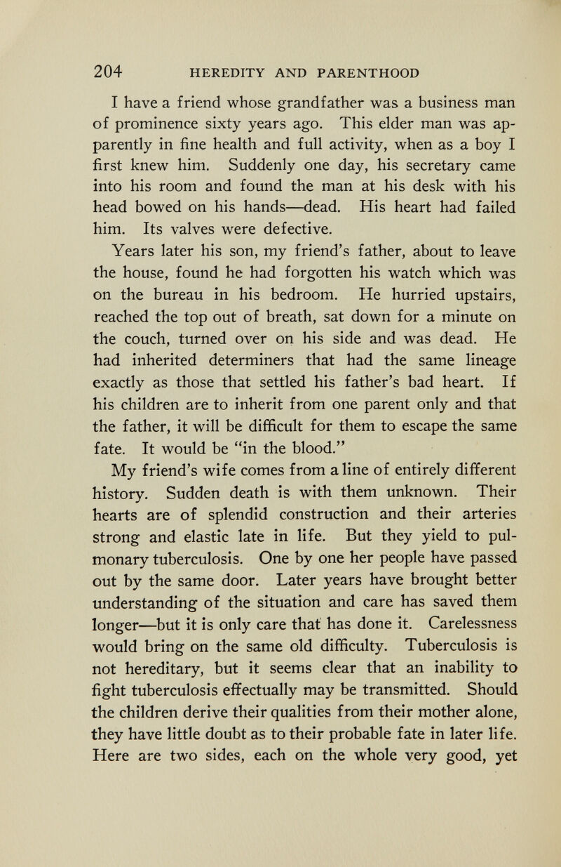 I have a friend whose grandfather was a business man of prominence sixty years ago. This elder man was ap parently in fine health and full activity, when as a boy I first knew him. Suddenly one day, his secretary came into his room and found the man at his desk with his head bowed on his hands—dead. His heart had failed him. Its valves were defective. Years later his son, my friend's father, about to leave the house, found he had forgotten his watch which was on the bureau in his bedroom. He hurried upstairs, reached the top out of breath, sat down for a minute on the couch, turned over on his side and was dead. He had inherited determiners that had the same lineage exactly as those that settled his father's bad heart. If his children are to inherit from one parent only and that the father, it will be difficult for them to escape the same fate. It would be in the blood. My friend's wife comes from aline of entirely different history. Sudden death is with them unknown. Their hearts are of splendid construction and their arteries strong and elastic late in life. But they yield to pul monary tuberculosis. One by one her people have passed out by the same door. Later years have brought better understanding of the situation and care has saved them longer—but it is only care that has done it. Carelessness would bring on the same old difficulty. Tuberculosis is not hereditary, but it seems clear that an inability to fight tuberculosis effectually may be transmitted. Should the children derive their qualities from their mother alone, they have little doubt as to their probable fate in later life. Here are two sides, each on the whole very good, yet