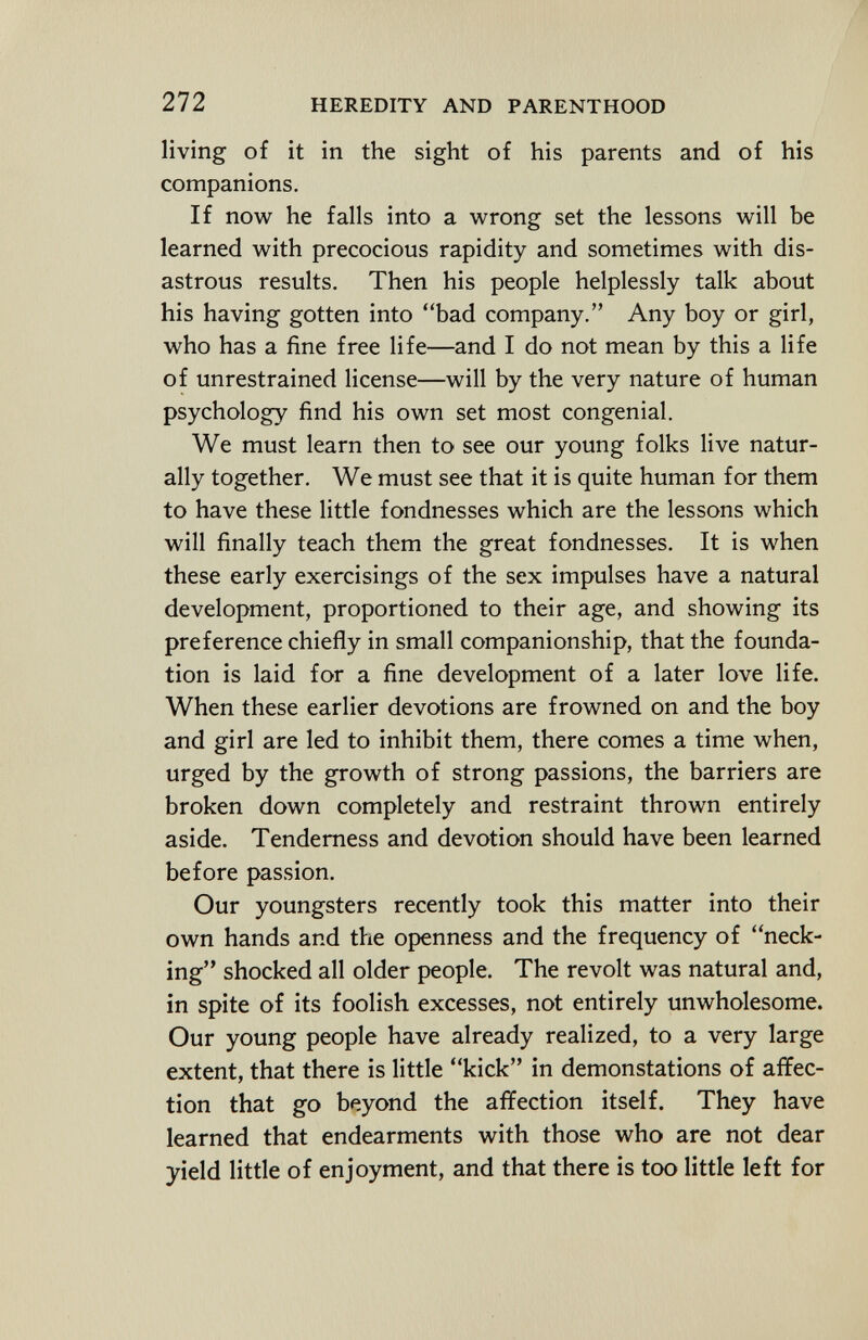 living of it in the sight of his parents and of his companions. If now he falls into a wrong set the lessons will be learned with precocious rapidity and sometimes with dis astrous results. Then his people helplessly talk about his having gotten into bad company. Any boy or girl, who has a fine free life—and I do not mean by this a life of unrestrained license—will by the very nature of human psychology find his own set most congenial. We must learn then to see our young folks live natur ally together. We must see that it is quite human for them to have these little fondnesses which are the lessons which will finally teach them the great fondnesses. It is when these early exercisings of the sex impulses have a natural development, proportioned to their age, and showing its preference chiefly in small companionship, that the founda tion is laid for a fine development of a later love life. When these earlier devotions are frowned on and the boy and girl are led to inhibit them, there comes a time when, urged by the growth of strong passions, the barriers are broken down completely and restraint thrown entirely aside. Tenderness and devotion should have been learned before passion. Our youngsters recently took this matter into their own hands and the openness and the frequency of neck ing shocked all older people. The revolt was natural and, in spite of its foolish excesses, not entirely unwholesome. Our young people have already realized, to a very large extent, that there is little kick in demonstations of affec tion that go beyond the affection itself. They have learned that endearments with those who are not dear yield little of enjoyment, and that there is too little left for