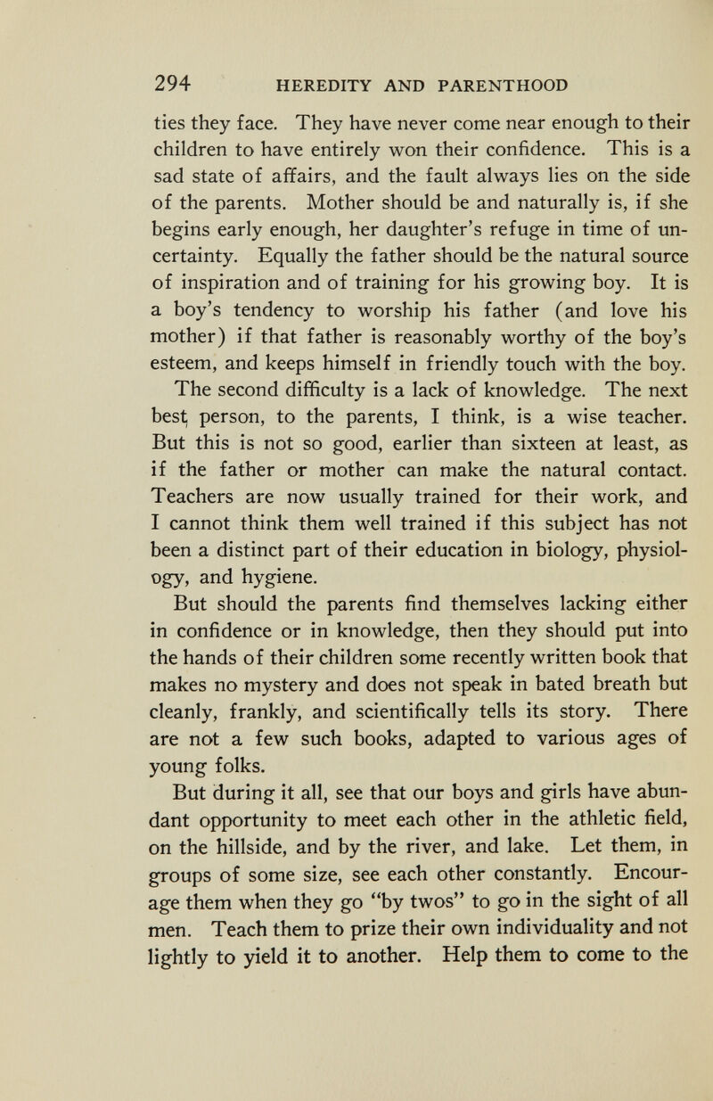 ties they face. They have never come near enough to their children to have entirely won their confidence. This is a sad state of affairs, and the fault always lies on the side of the parents. Mother should be and naturally is, if she begins early enough, her daughter's refuge in time of un certainty. Equally the father should be the natural source of inspiration and of training for his growing boy. It is a boy's tendency to worship his father (and love his mother) if that father is reasonably worthy of the boy's esteem, and keeps himself in friendly touch with the boy. The second difficulty is a lack of knowledge. The next best, person, to the parents, I think, is a wise teacher. But this is not so good, earlier than sixteen at least, as if the father or mother can make the natural contact. Teachers are now usually trained for their work, and I cannot think them well trained if this subject has not been a distinct part of their education in biology, physiol ogy, and hygiene. But should the parents find themselves lacking either in confidence or in knowledge, then they should put into the hands of their children some recently written book that makes no mystery and does not speak in bated breath but cleanly, frankly, and scientifically tells its story. There are not a few such books, adapted to various ages of young folks. But during it all, see that our boys and girls have abun dant opportunity to meet each other in the athletic field, on the hillside, and by the river, and lake. Let them, in groups of some size, see each other constantly. Encour age them when they go by twos to go in the sight of all men. Teach them to prize their own individuality and not lightly to yield it to another. Help them to come to the
