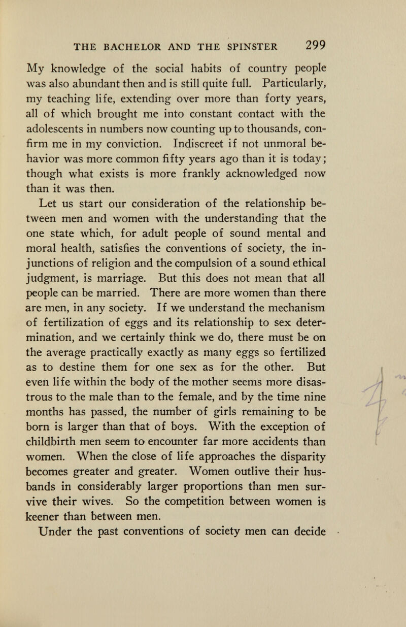 My knowledge of the social habits of country people was also abundant then and is still quite full. Particularly, my teaching life, extending over more than forty years, all of which brought me into constant contact with the adolescents in numbers now counting up to thousands, con firm me in my conviction. Indiscreet if not unmoral be havior was more common fifty years ago than it is today; though what exists is more frankly acknowledged now than it was then. Let us start our consideration of the relationship be tween men and women with the understanding that the one state which, for adult people of sound mental and moral health, satisfies the conventions of society, the in junctions of religion and the compulsion of a sound ethical judgment, is marriage. But this does not mean that all people can be married. There are more women than there are men, in any society. If we understand the mechanism of fertilization of eggs and its relationship to sex deter mination, and we certainly think we do, there must be on the average practically exactly as many eggs so fertilized as to destine them for one sex as for the other. But even life within the body of the mother seems more disas trous to the male than to the female, and by the time nine months has passed, the number of girls remaining to be born is larger than that of boys. With the exception of childbirth men seem to encounter far more accidents than women. When the close of life approaches the disparity becomes greater and greater. Women outlive their hus bands in considerably larger proportions than men sur vive their wives. So the competition between women is keener than between men. Under the past conventions of society men can decide