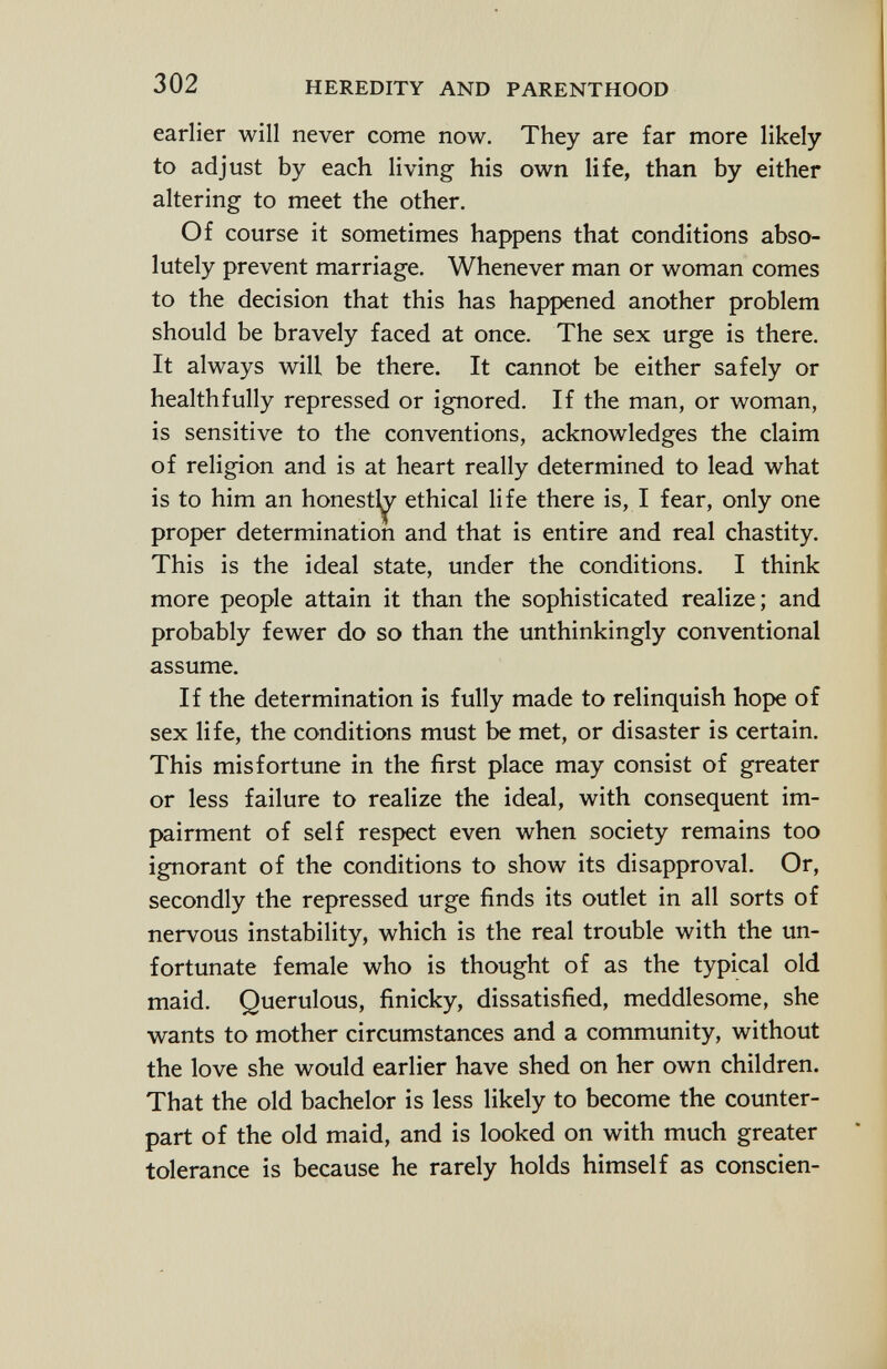 earlier will never come now. They are far more likely to adjust by each living his own life, than by either altering to meet the other. Of course it sometimes happens that conditions abso lutely prevent marriage. Whenever man or woman comes to the decision that this has happened another problem should be bravely faced at once. The sex urge is there. It always will be there. It cannot be either safely or healthfully repressed or ignored. If the man, or woman, is sensitive to the conventions, acknowledges the claim of religion and is at heart really determined to lead what is to him an honestly ethical life there is, I fear, only one proper determination and that is entire and real chastity. This is the ideal state, under the conditions. I think more people attain it than the sophisticated realize; and probably fewer do so than the unthinkingly conventional assume. If the determination is fully made to relinquish hope of sex life, the conditions must be met, or disaster is certain. This misfortune in the first place may consist of greater or less failure to realize the ideal, with consequent im pairment of self respect even when society remains too ignorant of the conditions to show its disapproval. Or, secondly the repressed urge finds its outlet in all sorts of nervous instability, which is the real trouble with the un fortunate female who is thought of as the typical old maid. Querulous, finicky, dissatisfied, meddlesome, she wants to mother circumstances and a community, without the love she would earlier have shed on her own children. That the old bachelor is less likely to become the counter part of the old maid, and is looked on with much greater tolerance is because he rarely holds himself as conscien