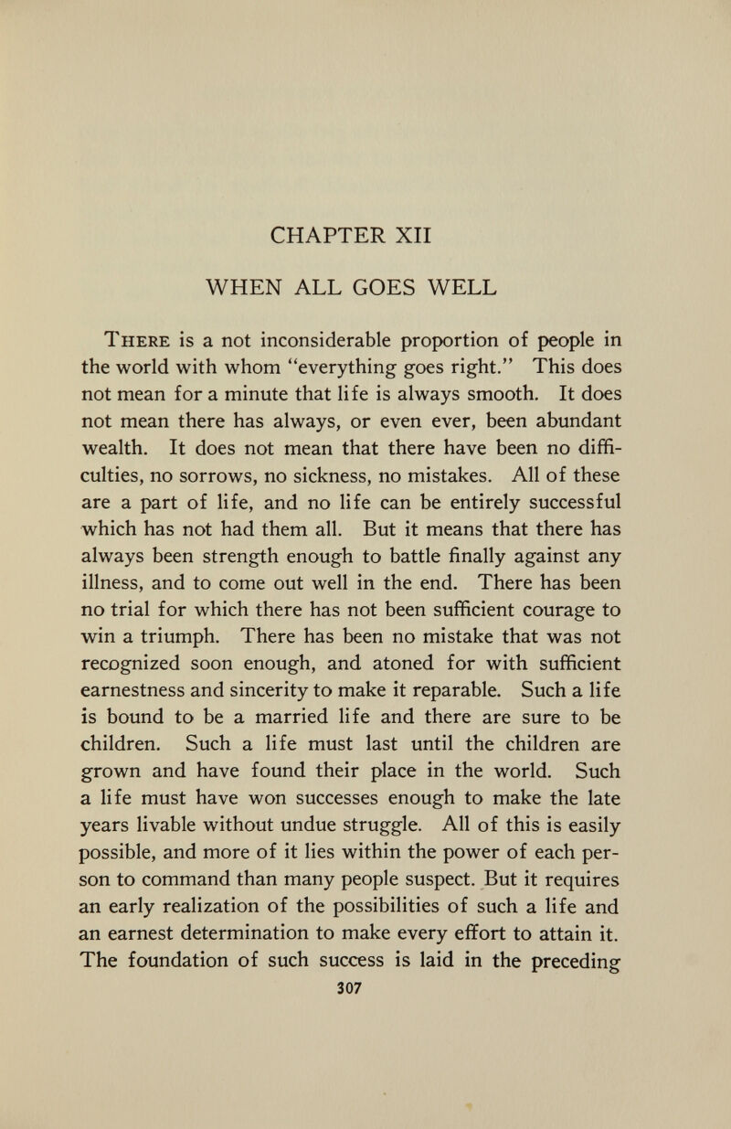 CHAPTER XII WHEN ALL GOES WELL T here is a not inconsiderable proportion of people in the world with whom ''everything goes right. This does not mean for a minute that life is always smooth. It does not mean there has always, or even ever, been abundant wealth. It does not mean that there have been no diffi culties, no sorrows, no sickness, no mistakes. All of these are a part of life, and no life can be entirely successful which has not had them all. But it means that there has always been strength enough to battle finally against any illness, and to come out well in the end. There has been no trial for which there has not been sufficient courage to win a triumph. There has been no mistake that was not recognized soon enough, and atoned for with sufficient earnestness and sincerity to make it reparable. Such a life is bound to be a married life and there are sure to be children. Such a life must last until the children are grown and have found their place in the world. Such a life must have won successes enough to make the late years livable without undue struggle. All of this is easily possible, and more of it lies within the power of each per son to command than many people suspect. But it requires an early realization of the possibilities of such a life and an earnest determination to make every effort to attain it. The foundation of such success is laid in the preceding 307