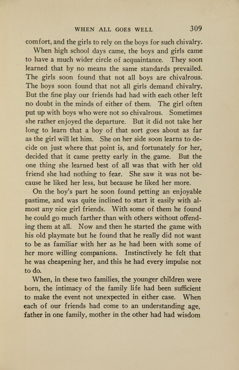 comfort, and the girls to rely on the boys for such chivalry. When high school days came, the boys and girls came to have a much wider circle of acquaintance. They soon learned that by no means the same standards prevailed. The girls soon found that not all boys are chivalrous. The boys soon found that not all girls demand chivalry. But the fine play our friends had had with each other left no doubt in the minds of either of them. The girl often put up with boys who were not so chivalrous. Sometimes she rather enjoyed the departure. But it did not take her long to learn that a boy of that sort goes about as far as the girl will let him. She on her side soon learns to de cide on just where that point is, and fortunately for her, decided that it came pretty early in the game. But the one thing she learned best of all was that with her old friend she had nothing to fear. She saw it was not be cause he liked her less, but because he liked her more. On the boy's part he soon found petting an enjoyable pastime, and was quite inclined to start it easily with al most any nice girl friends. With some of them he found he could go much farther than with others without offend ing them at all. Now and then he started the game with his old playmate but he found that he really did not want to be as familiar with her as he had been with some of her more willing companions. Instinctively he felt that he was cheapening her, and this he had every impulse not to do. When, in these two families, the younger children were born, the intimacy of the family life had been sufficient to make the event not unexpected in either case. When each of our friends had come to an understanding age, father in one family, mother in the other had had wisdom