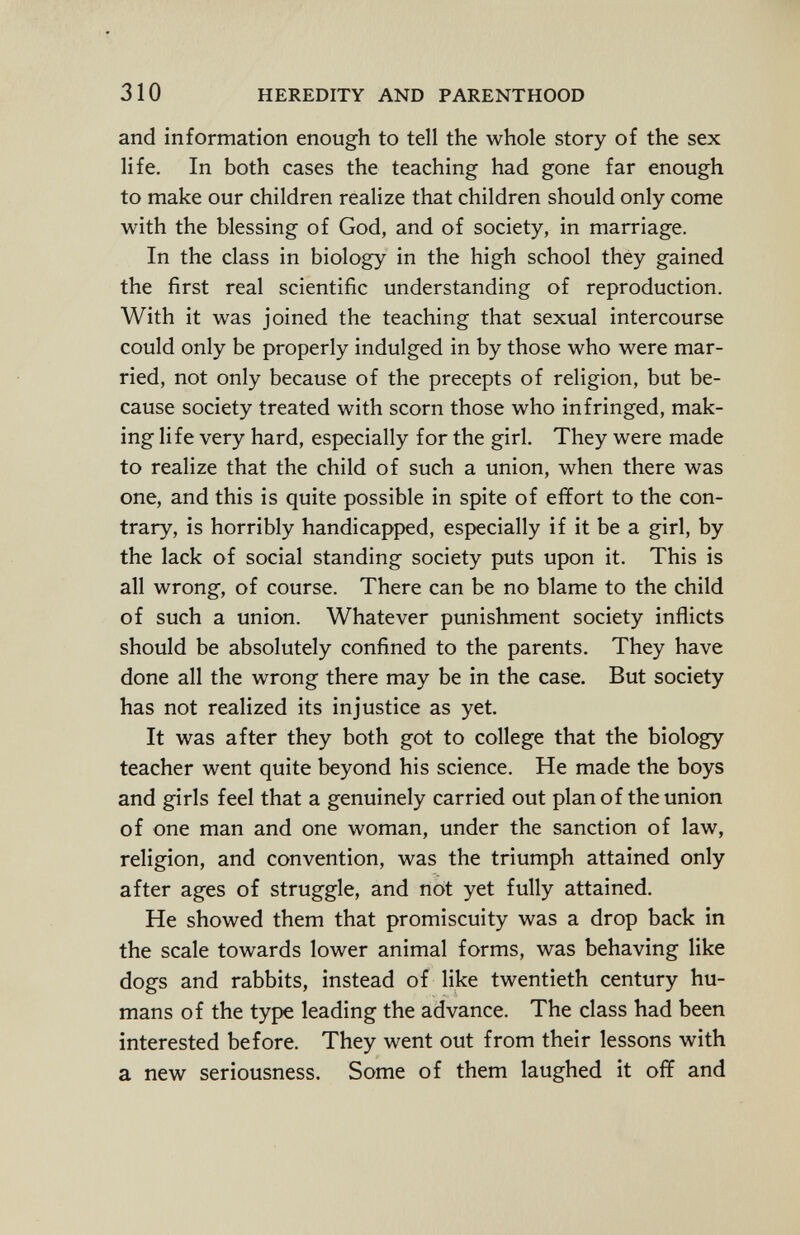 and information enough to tell the whole story of the sex life. In both cases the teaching had gone far enough to make our children realize that children should only come with the blessing of God, and of society, in marriage. In the class in biology in the high school they gained the first real scientific understanding of reproduction. With it was joined the teaching that sexual intercourse could only be properly indulged in by those who were mar ried, not only because of the precepts of religion, but be cause society treated with scorn those who infringed, mak ing life very hard, especially for the girl. They were made to realize that the child of such a union, when there was one, and this is quite possible in spite of effort to the con trary, is horribly handicapped, especially if it be a girl, by the lack of social standing society puts upon it. This is all wrong, of course. There can be no blame to the child of such a union. Whatever punishment society inflicts should be absolutely confined to the parents. They have done all the wrong there may be in the case. But society has not realized its injustice as yet. It was after they both got to college that the biology teacher went quite beyond his science. He made the boys and girls feel that a genuinely carried out plan of the union of one man and one woman, under the sanction of law, religion, and convention, was the triumph attained only after ages of struggle, and not yet fully attained. He showed them that promiscuity was a drop back in the scale towards lower animal forms, was behaving like dogs and rabbits, instead of like twentieth century hu mans of the type leading the advance. The class had been interested before. They went out from their lessons with a new seriousness. Some of them laughed it off and