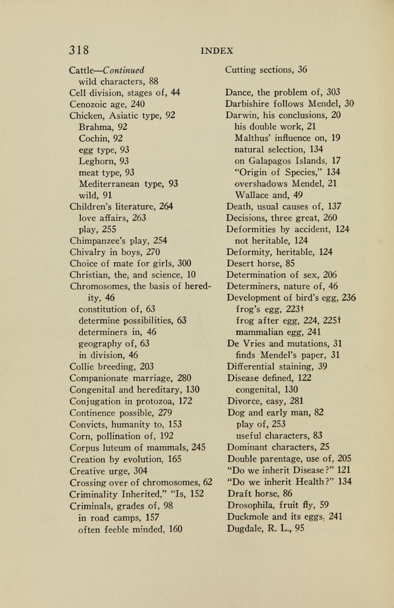 Cattle— C ontinued wild characters, 88 Cell division, stages of, 44 Cenozoic age, 240 Chicken, Asiatic type, 92 Brahma, 92 Cochin, 92 egg type, 93 Leghorn, 93 meat type, 93 Mediterranean type, 93 wild, 91 Children's literature, 264 love affairs, 263 play, 255 Chimpanzee's play, 254 Chivalry in boys, 270 Choice of mate for girls, 300 Christian, the, and science, 10 Chromosomes, the basis of hered ity, 46 constitution of, 63 determine possibilities, 63 determiners in, 46 geography of, 63 in division, 46 Collie breeding, 203 Companionate marriage, 280 Congenital and hereditary, 130 Conjugation in protozoa, 172 Continence possible, 279 Convicts, humanity to, 153 Corn, pollination of, 192 Corpus luteum of mammals, 245 Creation by evolution, 165 Creative urge, 304 Crossing over of chromosomes, 62 Criminality Inherited, Is, 152 Criminals, grades of, 98 in road camps, 157 often feeble minded, 160 Cutting sections, 36 Dance, the problem of, 303 Darbishire follows Mendel, 30 Darwin, his conclusions, 20 his double work, 21 Malthus' influence on, 19 natural selection, 134 on Galapagos Islands, 17 Origin of Species, 134 overshadows Mendel, 21 Wallace and, 49 Death, usual causes of, 137 Decisions, three great, 260 Deformities by accident, 124 not heritable, 124 Deformity, heritable, 124 Desert horse, 85 Determination of sex, 206 Determiners, nature of, 46 Development of bird's egg, 236 frog's egg, 2231 frog after egg, 224, 225t mammalian egg, 241 De Vries and mutations, 31 finds Mendel's paper, 31 Differential staining, 39 Disease defined, 122 congenital, 130 Divorce, easy, 281 Dog and early man, 82 play of, 253 useful characters, 83 Dominant characters, 25 Double parentage, use of, 205 Do we inherit Disease? 121 Do we inherit Health ? 134 Draft horse, 86 Drosophila, fruit fly, 59 Duckmole and its eggs ; 241 Dugdale, R. L., 95