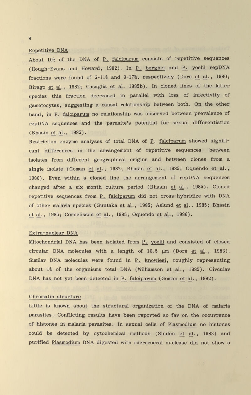 8 Repetitive DNA About 10% of the DNA of falciparum consists of repetitive sequences (Hough-Evans and Howard, 1982). In berghei and voelii repDNA fractions were found of 5-11% and 9-17%, respectively (Dore et al., 1980; Birago et al., 1982; Casaglia et al. 1985b). In cloned lines of the latter species this fraction decreased in parallel with loss of infectivity of gametocytes, suggesting a causal relationship between both. On the other hand, in P. falciparum no relationship was observed between prevalence of repDNA sequences and the parasite's potential for sexual differentiation (Bhasin et al., 1985). Restriction enzinne analyses of total DNA of P. falciparum showed signifi¬ cant differences in the arrangement of repetitive sequences between isolates from different geographical origins and between clones from a single isolate (Goman et al., 1982; Bhasin et al., 1985; Oquendo et al., 1986). Even within a cloned line the arrangement of repDNA sequences changed after a six month culture period (Bhasin et al., 1985). Cloned repetitive sequences from P^ falciparum did not cross-hybridize with DNA of other malaria species (Guntaka et al., 1985; Aslund et al., 1985; Bhasin et al., 1985; CorneUssen et ^., 1985; Oquendo et al., 1986). Extra-nuclear DNA Mitochondrial DNA has been isolated from P_^ уоеШ and consisted of closed circular DNA molecules with a length of 10.5 jjjn (Dore et al., 1983). Similar DNA molecules were found in P^ knowlesi, roughly representing about 1% of the organisms total DNA (Williamson et al., 1985). Circular DNA has not yet been detected in P^ falciparum (Goman et al., 1982). Chromatin structure Little is known about the structural organization of the DNA of malaria parasites. Conflicting results have been reported so far on the occurrence of histones in malaria parasites. In sexual cells of Plasmodium no histones could be detected by cytochemical methods (Sinden et al., 1983) and purified Plasmodium DNA digested with micrococcal nuclease did not show a