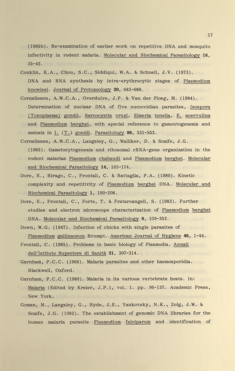 17 (1985b). Re-examination of earlier work on repetitive DNA and mosquito infectivity in rodent malaria. Molecular and Biochemical Parasitology 16, 35-42. СопкИп, К.A., Chou, S.C., Siddiqui, W.A. & Schnell, J.V. (1973). DNA and RNA synthesis by intra-erythrocytic stages of Plasmodium knowlesi. Journal of Protozoology 20, 683-688. Cornelissen, A.W.C.A., Overdulve, J.P. & Van der Ploeg, M. (1984). Determination of nuclear DNA of five eucoccidian parasites, Isospora (Toxoplasma) gondii, Sarcocystis cru zi, Eimeria tenella, E. acervulina and Plasmodium berghei, with special reference to gamontogenesis and meiosis in ^ (T\) gondii. Parasitology 88, 531-553. Cornelissen, A.W.C.A., Langsley, G., Walliker, D. & Scaife, J.G. (1985). Gametocytogenesis and ribosomal rRNA-gene organization in the rodent malarias Plasmodium chabaudi and Plasmodium berghei. Molecular and Biochemical Parasitology 14, 165-174. Dore, е., Birago, С., Frontali, С. & Battaglia, P.A. (1980). Kinetic complexity and repetitivity of Plasmodium berghei DNA. Molecular and Biochemical Parasitology 1, 199-208. Dore, е.. Frontali, с., Forte, T. & FratarcangeU, s. (1983). Further studies and electron microscope characterization of Plasmodium berghei DNA. Molecular and Biochemical Parasitology 8, 339-352. Down, W.G. (1947). Infection of chicks with single parasites of Plasmodium galLLnaceum Brumpt. American Journal of Hygiene 46, 1-44. Frontali, С. (1985). Problems in basic biology of Plasmodia. Annaü dell'Istituto Superiore di Sanità 21, 307-314. Garnham, P.C.C. (1966). Malaria parasites and other haemosporidia. Blackwell, Oxford. Garnham, P.C.C. (1980). Malaria in its various vertebrate hosts. In: Malaria (Edited by Kreier, J.P.), vol. 1. pp. 96-137. Academic Press, New York. Goman, M., Langsley, G., Hyde, J.E., Yankovsky, N.K., Zolg, J.W. & Scaife, J.G. (1982). The establishment of genomic DNA Libraries for the human malaria parasite Plasmodium falciparum and identification of