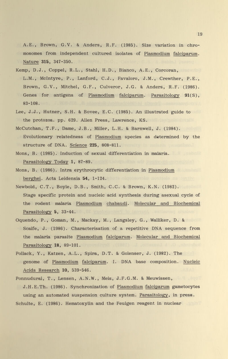 A.е., Brown, G.V. & Anders, R.F. (1985). Size variation in chro¬ mosomes from independent cultured isolates of Plasmodium falciparum. Nature 315, 347-350. Kemp, D.J., Goppel, R.L., Stahl, H.D., Bianco, A.E., Corcoran, L.M., Mclntyre, P., Lanford, C.J., Fa valoro, J. M., Crewther, P.E., Brown, G.V., Mitchel, G.F., Culveror, J.G. & Anders, R.F. (1986). Genes for antigens of Plasmodium falciparum. Parasitologry 91(S), 83-108. Lee, J.J., Hutner, S.H. & Bovee, E.G. (1985). An illustrated guide to the protozoa, pp. 629. Allen Press, Lawrence, KS. McGutchan, T.F., Dame, J.В., Miller, L.H. & Barnwell, J. (1984). Evolutionary relatedness of Plasmodium species as determined by the structure of DNA. Science 225, 808-811. Möns, В. (1985). Induction of sexual differentiation in malaria. Parasitology Today 1, 87-89. Möns, В. (1986). Intra erythrocytic differentiation in Plasmodium berghei. Acta Leidensia 54, 1-124. Newbold, C.T., Boyle, D.B., Smith, G.G. &. Brown, K.N. (1982). Stage specific protein and nucleic acid synthesis during asexusd cycle of the rodent malaria Plasmodium chabaudi. Molecular and Biochemical Parasitology 5, 33-44. Oquendo, P., Goman, M., Mackay, M., Langsley, G., WalUker, D. & Scaife, J. (1986). Gharacterisation of a repetitive DNA sequence from the malaria parasite Plasmodium falciparum. Molecular and Biochemical Parasitologrv 18, 89-101. Pollack, Y., Katzen, A.L., Spira, D.T. & Golenser, J. (1982). The genome of Plasmodium falciparum. I. DNA base composition. Nucleic Acids Research 10, 539-546. Ponnudurai, T., Lensen, A.N.W., Meis, J.F.G.M. & Meuwissen, J.H.E.Th. (1986). Synchronization of Plasmodium falciparum gametocytes using an automated suspension culture system. Parasitology, in press. Schulte, E. (1986). Hematoxylin and the Feulgen reagent in nuclear