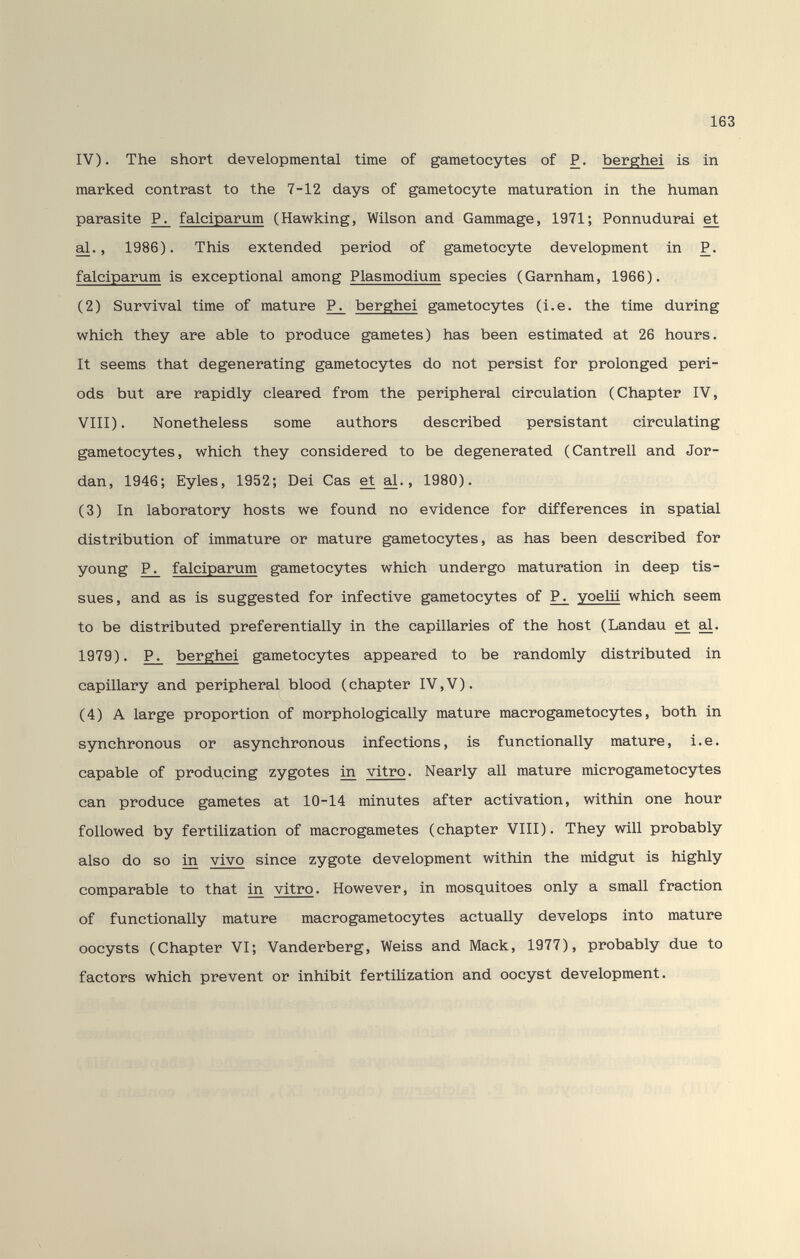 163 IV). The short developmental time of gametocjrtes of P. berghei is in marked contrast to the 7-12 days of gametocyte maturation in the human parasite falciparum (Hawking, Wilson and Gammage, 1971; Ponnudurai et al., 1986). This extended period of gametocyte development in P. falciparum is exceptional among Plasmodium species (Garnham, 1966). (2) Survival time of mature P^ berghei gametocytes (i.e. the time during which they are able to produce gametes) has been estimated at 26 hours. It seems that degenerating gametocytes do not persist for prolonged peri¬ ods but are rapidly cleared from the peripheral circulation (Chapter IV, VIII). Nonetheless some authors described persistant circulating gametocytes, which they considered to be degenerated (Cantrell and Jor¬ dan, 1946; Eyles, 1952; Dei Cas et al., 1980). (3) In laboratory hosts we found no evidence for differences in spatial distribution of immature or mature gametocytes, as has been described for young ^ falciparum gametocytes which undergo maturation in deep tis¬ sues, and as is suggested for infective gametocytes of ^ yoeUi which seem to be distributed preferentially in the capillaries of the host (Landau et 1979). P^ berghei gametocytes appeared to be randomly distributed in capillary and peripheral blood (chapter IV,V). (4) A large proportion of morphologically mature macrogametocytes, both in synchronous or asynchronous infections, is functionally mature, i.e. capable of producing zygotes ш vitro. Nearly all mature microgametocytes can produce gametes at 10-14 minutes after activation, within one hour followed by fertilization of macrogametes (chapter VIII). They will probably also do so m vivo since zygote development within the midgut is highly comparable to that ш vitro. However, in mosquitoes only a small fraction of functionally mature macrogametocytes actually develops into mature oocysts (Chapter VI; Vanderberg, Weiss and Mack, 1977), probably due to factors which prevent or inhibit fertiUzation and oocyst development.