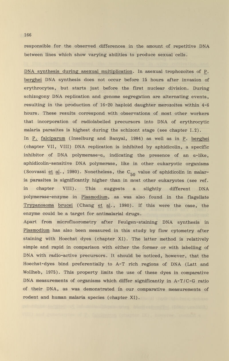 166 responsible for the observed differences in the amount of repetitive DNA between lines which show varying abilities to produce sexual cells. DNA synthesis during asexual multiplication. In asexual trophozoites of P. berghei DNA synthesis does not occur before 15 hours after invasion of erythrocytes, but starts just before the first nuclear division. During schizogony DNA replication and genome segregation are alternating events, resulting in the production of 16-20 haploid daughter merozoites within 4-6 hours. These results correspond with observations of most other workers that incorporation of radiolabelled precursors into DNA of erythrocytic malaria parasites is highest during the schizont stage (see chapter 1.2). In falciparum (Inselburg and Banyal, 1984) as well as in P. berghei (chapter VII, VIII) DNA replication is inhibited by aphidicoUn, a specific inhibitor of DNA polymerase-a, indicating the presence of an a-Uke, aphidicoUn-sensitive DNA polymerase, like in other eukaryotic organisms (Scovassi et al., 1980). Nonetheless, the value of aphidicoUn in malar- bO ia parasites is significantly higher than in most other eukaryotes (see ref. in chapter VIII). This suggests a slightly different DNA polymerase-enzyme in Plasmodium, as was also found in the flagellate Trypanosoma brucei (Chang et al., 1980). If this were the case, the enzyme could be a target for antimalarial drugs. Apart from microfluorometry after Feulgen-staining DNA synthesis in Plasmodium has also been measured in this study by flow cytometry after staining with Hoechst dyes (chapter XI). The latter method is relatively simple and rapid in comparison with either the former or with labelling of DNA with radio-active precursors. It should be noticed, however, that the Hoechst-dyes bind preferentially to A-T rich regions of DNA (Latt and Wollheb, 1975). This property limits the use of these dyes in comparative DNA measurements of organisms which differ significantly in A-T/C-G ratio of their DNA, as was demonstrated in our comparative measurements of rodent and human malaria species (chapter XI).