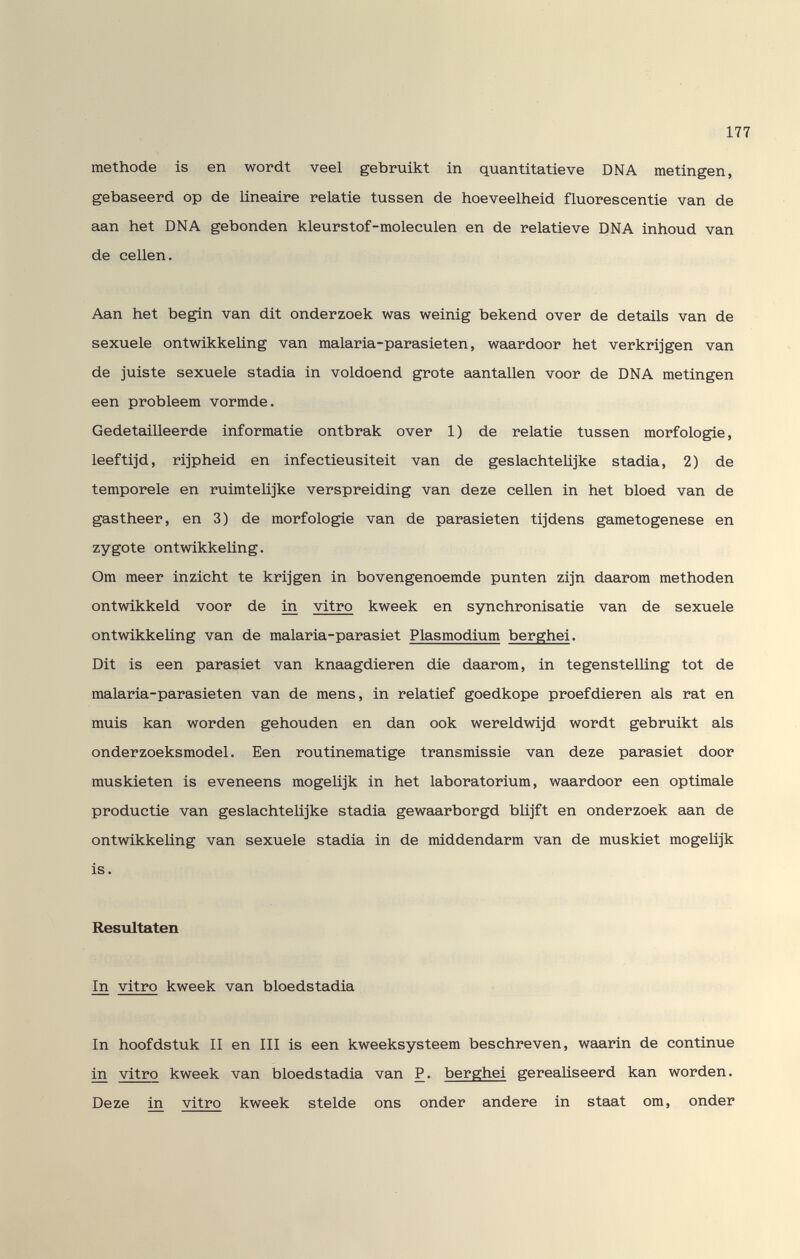177 méthode is en wordt veel gebruikt in quantitatieve DNA metingen, gebaseerd op de linéaire relatie tussen de hoeveelheid fluorescentie van de aan het DNA gebenden kleurstof-moleculen en de relatieve DNA inhoud van de cellen. Aan het begin van dit onderzoek was weinig bekend over de details van de sexuele ontwikkeling van malaria-parasieten, waardoor het verkrijgen van de juiste sexuele stadia in voldoend grote aantallen voor de DNA metingen een probleem vormde. Gedetailleerde informatie ontbrak over 1) de relatie tussen morfologie, leeftijd, rijpheid en infectieusiteit van de geslachteUjke stadia, 2) de temporele en ruimteüjke verspreiding van deze cellen in het bloed van de gastheer, en 3) de morfologie van de parasieten tijdens gametogenese en zygote ontwikkeling. Om meer inzicht te krijgen in bovengenoemde punten zijn daarom methoden ontwikkeld voor de in vitro kweek en synchronisatie van de sexuele ontwikkeling van de malaria-parasiet Plasmodium berghei. Dit is een parasiet van knaagdieren die daarom, in tegenstelUng tot de malaria-parasieten van de mens, in relatief goedkope proefdieren als rat en muis kan worden gehouden en dan ook wereldwijd wordt gebruikt als onderzoeksmodel. Een routinematige transmissie van deze parasiet door muskieten is eveneens mogelijk in het laboratorium, waardoor een optimale productie van geslachtelijke stadia gewaarborgd bUjft en onderzoek aan de ontwikkeUng van sexuele stadia in de middendarm van de muskiet mogelijk is. Resultaten In vitro kweek van bloedstadia In hoofdstuk II en III is een kweeksysteem beschreven, waarin de continue in vitro kweek van bloedstadia van P. berghei gerealiseerd kan worden. Deze in vitro kweek Steide ons onder andere in staat om, onder