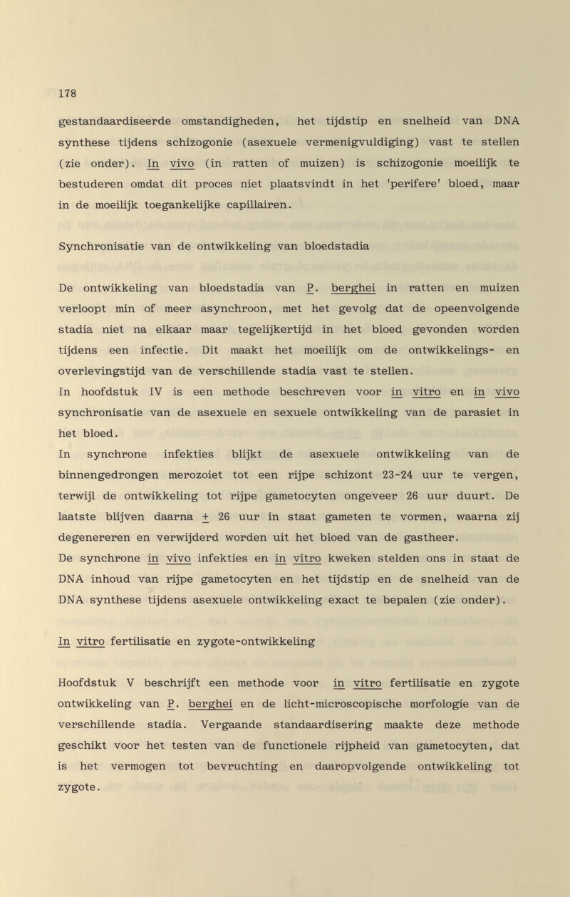 178 gestandaardiseerde omstandigheden, het tijdstip en snelheid van DNA Synthese tijdens schizogonie (asexuele vermenigvuldiging) vast te stellen (zie onder). In vivo (in ratten of muizen) is schizogonie moeilijk te bestuderen omdat dit procès niet plaatsvindt in het 'perifere' bloed, maar in de moeilijk toegankelijke capillairen. Synchronisatie van de ontwikkeUng van bloedstadia De ontwikkeUng van bloedstadia van P. berghei in ratten en muizen verloopt min of meer asynchroon, met het gevolg dat de opeenvolgende stadia niet na elkaar maar tegelijkertijd in het bloed gevonden worden tijdens een infectie. Dit maakt het moeilijk om de ontwikkelings- en overlevingstijd van de verschillende stadia vast te stellen. In hoofdstuk IV is een methode beschreven voor in vitro en in vivo synchronisatie van de asexuele en sexuele ontwikkeUng van de parasiet in het bloed. In synchrone infekties blijkt de asexuele ontwikkeUng van de binnengedrongen merozoiet tot een rijpe schizont 23-24 uur te vergen, terwijl de ontwikkeUng tot rijpe gametocyten ongeveer 26 uur duurt. De laatste bUjven daarna + 26 uur in staat gameten te vormen, waarna zij degenereren en verwijderd worden uit het bloed van de gastheer. Be synchrone in vivo infekties en in vitro kweken stelden ons in staat de DNA inhoud van rijpe gametocyten en het tijdstip en de snelheid van de DNA Synthese tijdens asexuele ontwikkeUng exact te bepalen (zie onder). In vitro fertiUsatie en zygote-ontwikkeling Hoofdstuk V beschrijft een methode voor in vitro fertiUsatie en zygote ontwikkeUng van P. berghei en de Ucht-microscopische morfologie van de verschillende stadia. Vergaande standaardisering maakte deze methode geschikt voor het testen van de functionele rijpheid van gametocyten, dat is het vermögen tot bevruchting en daaropvolgende ontwikkeUng tot zygote.