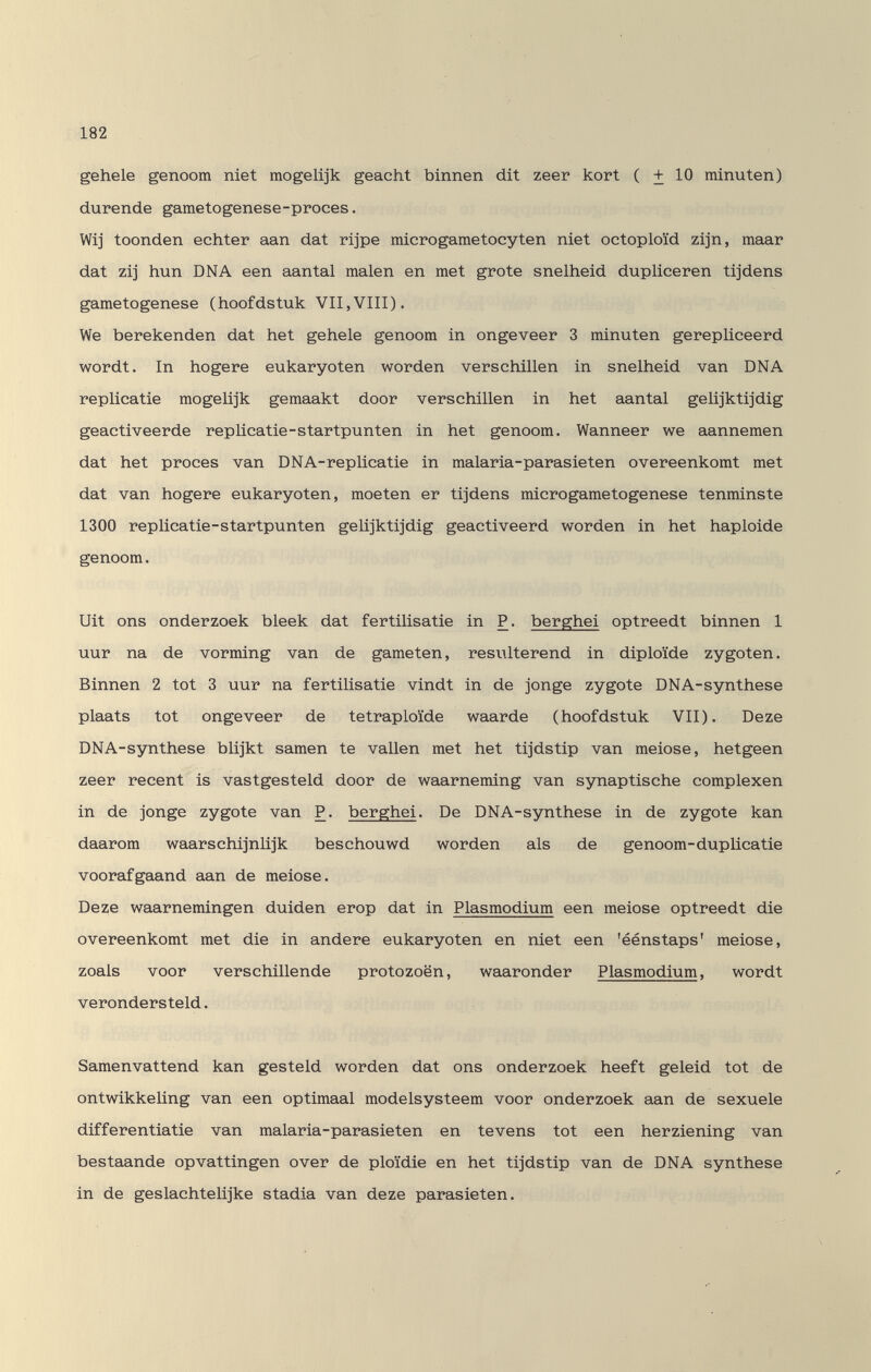 182 gehele genoom niet raogelijk geacht binnen dit zeer kort ( + 10 minuten) durende gametogenese-proces. Wi] toonden echter aan dat rijpe micro gametocy ten niet octoploïd zijn, maar dat zij hun DNA een aantal malen en met grote snelheid dupliceren tijdens gametogenese (hoofdstuk VII,VIII). We berekenden dat het gehele genoom in ongeveer 3 minuten gerepüceerd wordt. In hogere eukaryoten worden verschillen in snelheid van DNA replicatie raogelijk gemaakt door verschillen in het aantal geüjktijdig geactiveerde repUcatie-startpunten in het genoom. Wanneer we aannemen dat het procès van DNA-repUcatie in malaria-parasieten overeenkomt met dat van hogere eukaryoten, moeten er tijdens microgametogenese tenminste 1300 replicatie-startpunten gelijktijdig geactiveerd worden in het haploide genoom. Uit ons onderzoek bleek dat fertiüsatie in P. berghei optreedt binnen 1 uur na de vorming van de gameten, resulterend in diploide Zygoten. Binnen 2 tot 3 uur na fertilisatie vindt in de jonge zygote DNA-synthese plaats tot ongeveer de tetrap Ioide waarde (hoofdstuk VII). Deze DNA-synthese blijkt samen te vallen met het tijdstip van meiose, hetgeen zeer recent is vastgesteld door de waarneming van synaptische complexen in de jonge zygote van P. berghei. De DNA-synthese in de zygote kan daarom waarschijnlijk beschouwd worden als de genoom-duplicatie voorafgaand aan de meiose. Deze waarnemingen duiden erop dat in Plasmodium een meiose optreedt die overeenkomt met die in andere eukaryoten en niet een 'éénstaps' meiose, zoals voor verschillende protozoën, waaronder Plasmodium, wordt verondersteld. Samenvattend kan gesteld worden dat ons onderzoek heeft geleid tot de ontwikkehng van een optimaal modelsysteem voor onderzoek aan de sexuele differentiatie van malaria-parasieten en tevens tot een herziening van bestaande opvattingen over de ploïdie en het tijdstip van de DNA synthèse in de geslachteüjke stadia van deze parasieten.