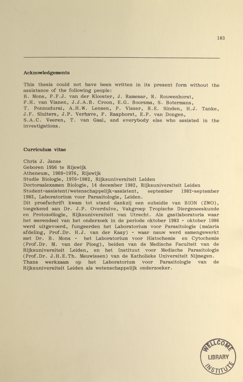 183 Acknowledgements This thesis could not have been written in its present form without the assistance of the following people: B. Möns, P.F.J, van der Klooster, J. Ramesar, R. Rouwenhorst, P.H. van Vianen, J.J.A.B. Croon, E.G. Boorsma, S. Botermans, T. Ponnu durai, A.H.W. Lensen, P. Visser, R.E. Sinden, H.J. Tanke, J.F. Sluiters, J.P. Verhave, F. Raaphorst, E.P. van Dongen, S.A.C. Veeren, T. van Gaal, and everybody else who assisted in the investigations. Curriculum vltae Chris J. Janse Geboren 1956 te Rijswijk Atheneum, 1969-1976, Rijswijk Studie Biologie, 1976-1982, Rijksuniversiteit Leiden Doctoraalexamen Biologie, 14 december 1982, Rijksuniversiteit Leiden Student-assistent/wetenschappeUjk-assistent, September 1982-september 1983, Laboratorium voor Parasitologie, Leiden. Dit proefschrift kwam tot stand dankzij een subsidie van BION (ZWO), toegekend aan Dr. J.P. Overdulve, Vakgroep Tropische Diergeneeskunde en Protozoologie, Rijksuniversiteit van Utrecht. Als gastlaboratoria waar het merendeel van het onderzoek in de période Oktober 1983 - Oktober 1986 werd uitgevoerd, fungeerden het Laboratorium voor Parasitologie (malaria afdeUng, Prof.Dr. H.J. van der Kaay) - waar nauw werd samengewerkt met Dr. В. Möns - het Laboratorium voor Histochemie en Cytochemie (Prof.Dr. M. van der Ploeg), beiden van de Medische Faculteit van de Rijksuniversiteit Leiden, en het Instituut voor Medische Parasitologie (Prof.Dr. J.H.E.Th. Meuwissen) van de Katholieke Universiteit Nijmegen. Thans werkzaam op het Laboratorium voor Parasitologie van de Rijksuniversiteit Leiden als wetenschappelijk onderzoeker.