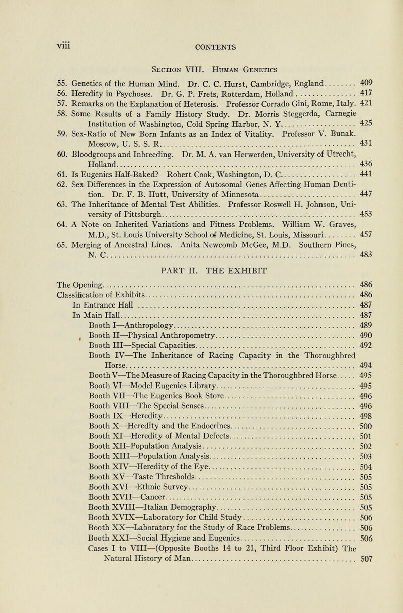 Section VIII. Human Genetics 55. Genetics of the Human Mind. Dr. C. C. Hurst, Cambridge, England 409 56. Heredity in Psychoses. Dr. G. P. Frets, Rotterdam, Holland 417 57. Remarks on the Explanation of Heterosis. Professor Corrado Gini, Rome, Italy. 421 58. Some Results of a Family History Study. Dr. Morris Steggerda, Carnegie Institution of Washington, Cold Spring Harbor, N. Y 425 59. Sex-Ratio of New Born Infants as an Index of Vitality. Professor V. Bunak. Moscow, U. S. S. R 431 60. Bloodgroups and Inbreeding. Dr. M. A. van Herwerden, University of Utrecht, Holland 436 61. Is Eugenics Half-Baked? Robert Cook, Washington, D. C 441 62. Sex Differences in the Expression of Autosomal Genes Affecting Human Denti tion. Dr. F. B. Hütt, University of Minnesota 447 63. The Inheritance of Mental Test Abilities. Professor Roswell H. Johnson, Uni versity of Pittsburgh 453 64. A Note on Inherited Variations and Fitness Problems. William W. Graves, M.D., St. Louis University School oí Medicine, St. Louis, Missouri 457 65. Merging of Ancestral Lines. Anita Newcomb McGee, M.D. Southern Pines, N. C 483 PART II. THE EXHIBIT The Opening 486 Classification of Exhibits 486 In Entrance Hall 487 In Main Hall 487 Booth I—-Anthropology 489 Booth II—-Physical Anthropometry 490 Booth III—Special Capacities 492 Booth IV—The Inheritance of Racing Capacity in the Thoroughbred Horse 494 Booth V—The Measure of Racing Capacity in the Thoroughbred Horse 495 Booth VI—Model Eugenics Library 495 Booth VII—-The Eugenics Book Store 496 Booth VIII—The Special Senses 496 Booth IX—Heredity 498 Booth X—Heredity and the Endocrines 500 Booth XI—Heredity of Mental Defects 501 Booth XII-Population Analysis 502 Booth XIII—Population Analysis 503 Booth XIV—Heredity of the Eye 504 Booth XV—Taste Thresholds 505 Booth XVI—Ethnic Survey 505 Booth XVII—Cancer 505 Booth XVIII—Italian Demography 505 Booth XVIX—-Laboratory for Child Study 506 Booth XX—-Laboratory for the Study of Race Problems 506 Booth XXI—-Social Hygiene and Eugenics 506 Cases I to VIII—(Opposite Booths 14 to 21, Third Floor Exhibit) The Natural History of Man 507