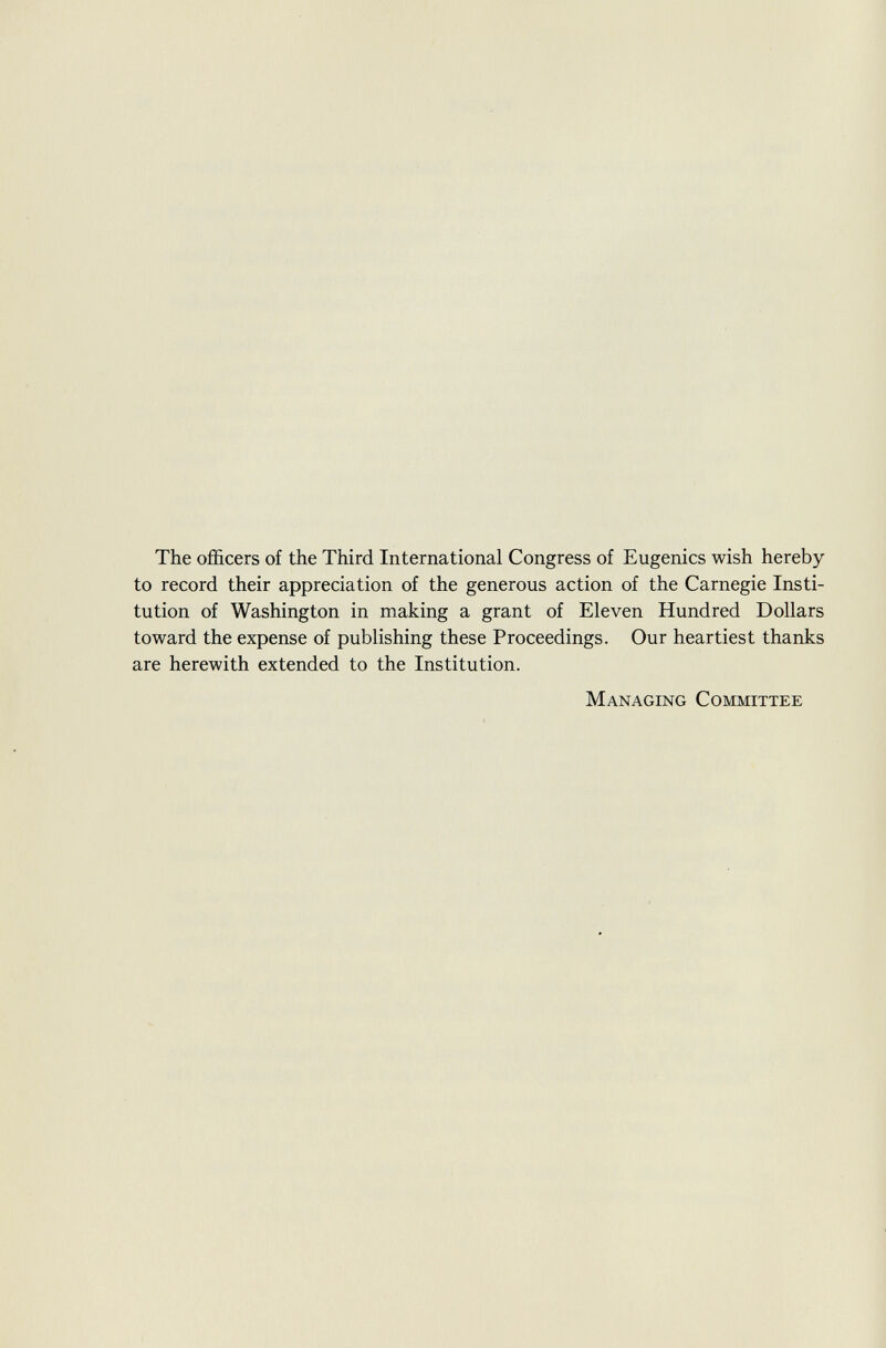 The officers of the Third International Congress of Eugenics wish hereby to record their appreciation of the generous action of the Carnegie Insti tution of Washington in making a grant of Eleven Hundred Dollars toward the expense of publishing these Proceedings. Our heartiest thanks are herewith extended to the Institution. Managing Committee