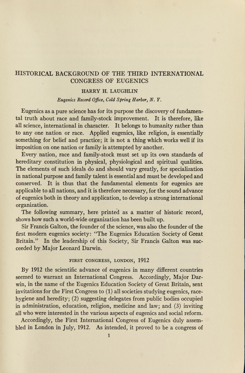 HISTORICAL BACKGROUND OF THE THIRD INTERNATIONAL CONGRESS OF EUGENICS HARRY H. LAUGHLIN Eugenics Record Office, Cold Spring Harbor, N. Y. Eugenics as a pure science has for its purpose the discovery of fundamen tal truth about race and family-stock improvement. It is therefore, like all science, international in character. It belongs to humanity rather than to any one nation or race. Applied eugenics, like religion, is essentially something for belief and practice ; it is not a thing which works well if its imposition on one nation or family is attempted by another. Every nation, race and family-stock must set up its own standards of hereditary constitution in physical, physiological and spiritual qualities. The elements of such ideals do and should vary greatly, for specialization in national purpose and family talent is essential and must be developed and conserved. It is thus that the fundamental elements for eugenics are applicable to all nations, and it is therefore necessary, for the sound advance of eugenics both in theory and application, to develop a strong international organization. The following summary, here printed as a matter of historic record, shows how such a world-wide organization has been built up. Sir Francis Galton, the founder of the science, was also the founder of the first modern eugenics society: The Eugenics Education Society of Great Britain. In the leadership of this Society, Sir Francis Galton was suc ceeded by Major Leonard Darwin. first congress, london, 1912 By 1912 the scientific advance of eugenics in many different countries seemed to warrant an International Congress. Accordingly, Major Dar win, in the name of the Eugenics Education Society of Great Britain, sent invitations for the First Congress to (1) all societies studying eugenics, race- hygiene and heredity; (2) suggesting delegates from public bodies occupied in administration, education, religion, medicine and law; and (3) inviting all who were interested in the various aspects of eugenics and social reform. Accordingly, the First International Congress of Eugenics duly assem bled in London in July, 1912. As intended, it proved to be a congress of 1