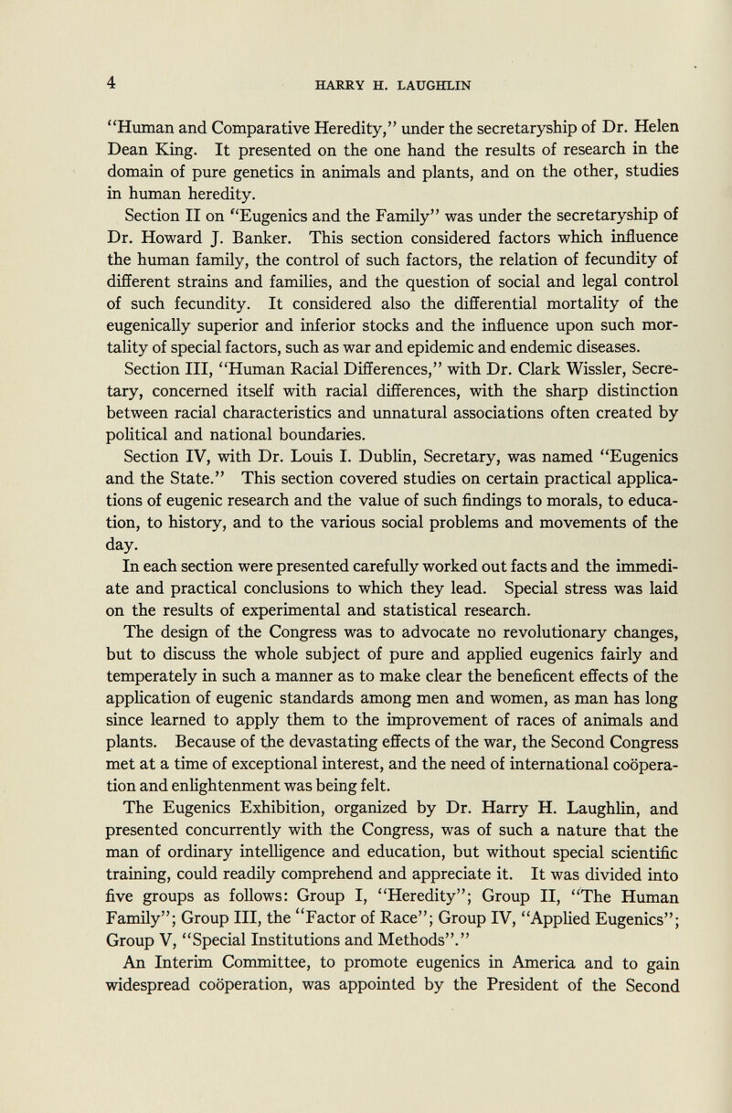 Human and Comparative Heredity, under the secretaryship of Dr. Helen Dean King. It presented on the one hand the results of research in the domain of pure genetics in animals and plants, and on the other, studies in human heredity. Section II on f 'Eugenics and the Family was under the secretaryship of Dr. Howard J. Banker. This section considered factors which influence the human family, the control of such factors, the relation of fecundity of different strains and families, and the question of social and legal control of such fecundity. It considered also the differential mortality of the eugenically superior and inferior stocks and the influence upon such mor tality of special factors, such as war and epidemic and endemic diseases. Section III, Human Racial Differences, with Dr. Clark Wissler, Secre tary, concerned itself with racial differences, with the sharp distinction between racial characteristics and unnatural associations often created by political and national boundaries. Section IV, with Dr. Louis I. Dublin, Secretary, was named Eugenics and the State. This section covered studies on certain practical applica tions of eugenic research and the value of such findings to morals, to educa tion, to history, and to the various social problems and movements of the day. In each section were presented carefully worked out facts and the immedi ate and practical conclusions to which they lead. Special stress was laid on the results of experimental and statistical research. The design of the Congress was to advocate no revolutionary changes, but to discuss the whole subject of pure and applied eugenics fairly and temperately in such a manner as to make clear the beneficent effects of the application of eugenic standards among men and women, as man has long since learned to apply them to the improvement of races of animals and plants. Because of the devastating effects of the war, the Second Congress met at a time of exceptional interest, and the need of international coopera tion and enlightenment was being felt. The Eugenics Exhibition, organized by Dr. Harry H. Laughlin, and presented concurrently with the Congress, was of such a nature that the man of ordinary intelligence and education, but without special scientific training, could readily comprehend and appreciate it. It was divided into five groups as follows: Group I, Heredity; Group II, The Human Family; Group III, the Factor of Race; Group IV, Applied Eugenics; Group V, Special Institutions and Methods. An Interim Committee, to promote eugenics in America and to gain widespread cooperation, was appointed by the President of the Second