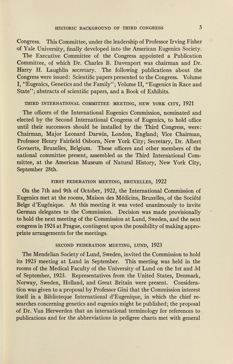 Congress. This Committee, under the leadership of Professor Irving Fisher of Yale University, finally developed into the American Eugenics Society. The Executive Committee of the Congress appointed a Publication Committee, of which Dr. Charles B. Davenport was chairman and Dr. Harry H. Laughlin secretary. The following publications about the Congress were issued: Scientific papers presented to the Congress. Volume I, Eugenics, Genetics and the Family; Volume II, Eugenics in Race and State; abstracts of scientific papers, and a Book of Exhibits. third international committee meeting, new york city, 1921 The officers of the International Eugenics Commission, nominated and elected by the Second International Congress of Eugenics, to hold office until their successors should be installed by the Third Congress, were: Chairman, Major Leonard Darwin, London, England; Vice Chairman, Professor Henry Fairfield Osborn, New York City; Secretary, Dr. Albert Govaerts, Bruxelles, Belgium. These officers and other members of the national committee present, assembled as the Third International Com mittee, at the American Museum of Natural History, New York City, September 28th. first federation meeting, bruxelles, 1922 On the 7th and 9th of October, 1922, the International Commission of Eugenics met at the rooms, Maison des Médicins, Bruxelles, of the Société Belge d'Eugénique. At this meeting it was voted unanimously to invite German delegates to the Commission. Decision was made provisionally to hold the next meeting of the Commission at Lund, Sweden, and the next congress in 1924 at Prague, contingent upon the possibility of making appro priate arrangements for the meetings. second federation meeting, lund, 1923 The Mendelian Society of Lund, Sweden, invited the Commission to hold its 1923 meeting at Lund in September. This meeting was held in the rooms of the Medical Faculty of the University of Lund on the 1st and 3d of September, 1923. Representatives from the United States, Denmark, Norway, Sweden, Holland, and Great Britain were present. Considera tion was given to a proposal by Professor Gini that the Commission interest itself in a Biblioteque International d'Eugenique, in which the chief re searches concerning genetics and eugenics might be pub fished; the proposal of Dr. Van Herwerden that an international terminology for references to publications and for the abbreviations in pedigree charts met with general